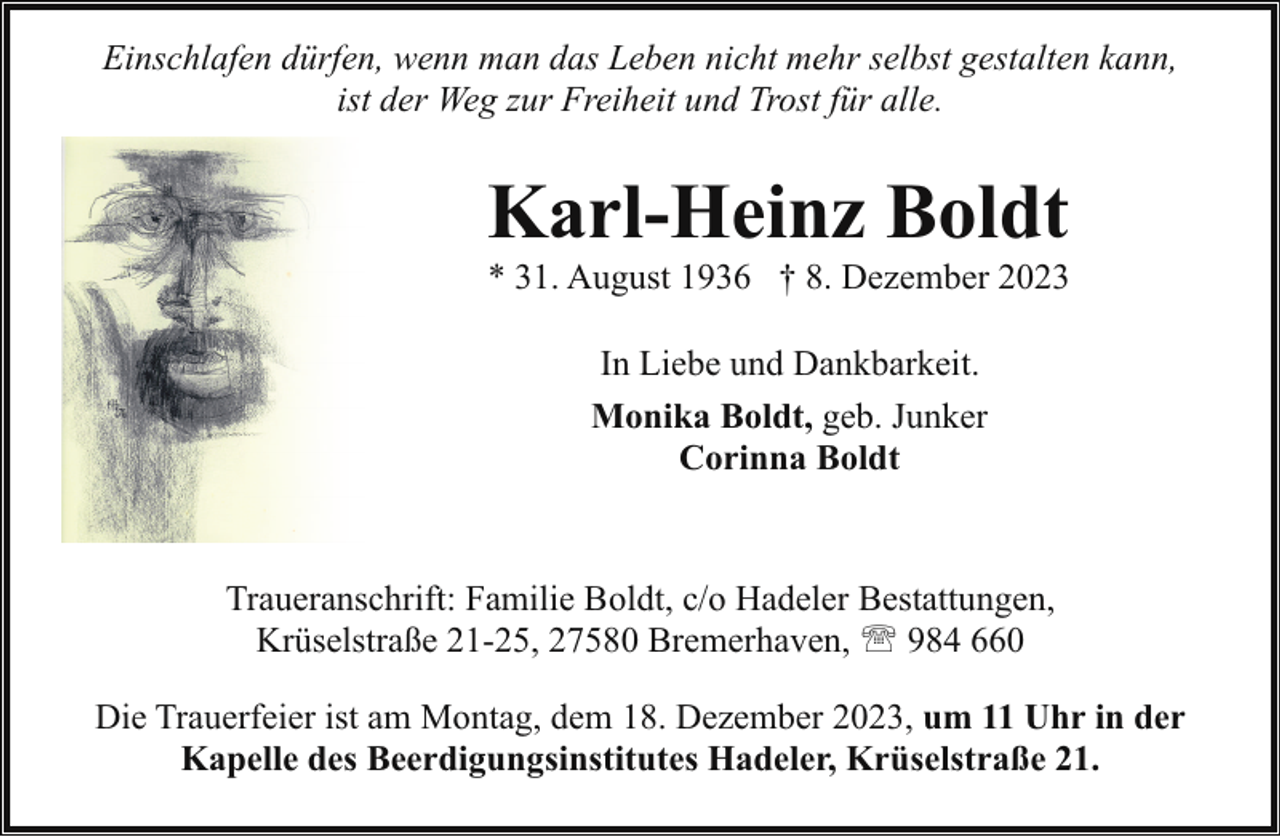 <p>Einschlafen dürfen, wenn man das Leben nicht mehr selbst gestalten kann,<br />ist der Weg zur Freiheit und Trost für alle.</p><p>Karl-Heinz Boldt</p><p>* 31. August 1936 † 8. Dezember 2023<br />In Liebe und Dankbarkeit.<br />Monika Boldt, geb. Junker<br />Corinna Boldt</p><p>Traueranschrift: Familie Boldt, c/o Hadeler Bestattungen,<br />Krüselstraße 21-25, 27580 Bremerhaven, ' 984 660<br />Die Trauerfeier ist am Montag, dem 18. Dezember 2023, um 11 Uhr in der<br />Kapelle des Beerdigungsinstitutes Hadeler, Krüselstraße 21.</p>