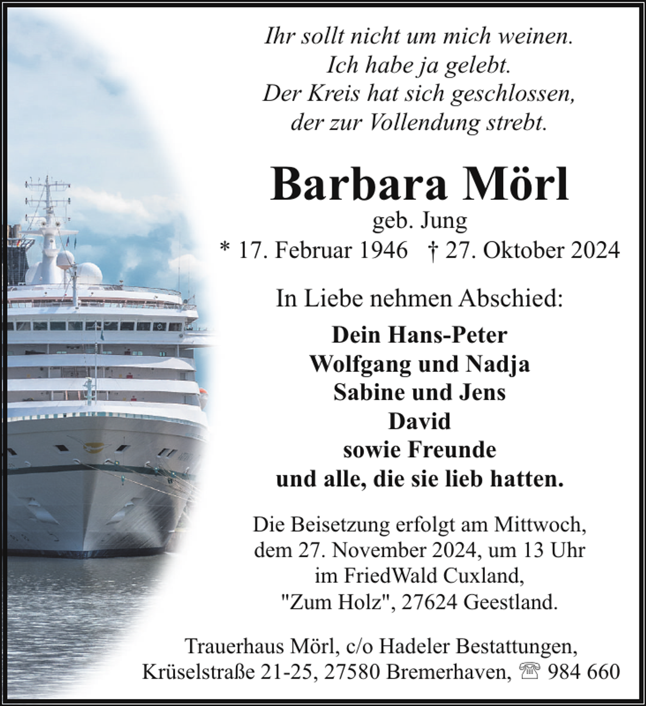 <p>Ihr sollt nicht um mich weinen.<br />Ich habe ja gelebt.<br />Der Kreis hat sich geschlossen,<br />der zur Vollendung strebt.</p><p>Barbara Mörl</p><p>geb. Jung<br />* 17. Februar 1946 † 27. Oktober 2024</p><p>In Liebe nehmen Abschied:<br />Dein Hans-Peter<br />Wolfgang und Nadja<br />Sabine und Jens<br />David<br />sowie Freunde<br />und alle, die sie lieb hatten.<br />Die Beisetzung erfolgt am Mittwoch,<br />dem 27. November 2024, um 13 Uhr<br />im FriedWald Cuxland,<br />"Zum Holz", 27624 Geestland.<br />Trauerhaus Mörl, c/o Hadeler Bestattungen,<br />Krüselstraße 21-25, 27580 Bremerhaven, ' 984 660</p>