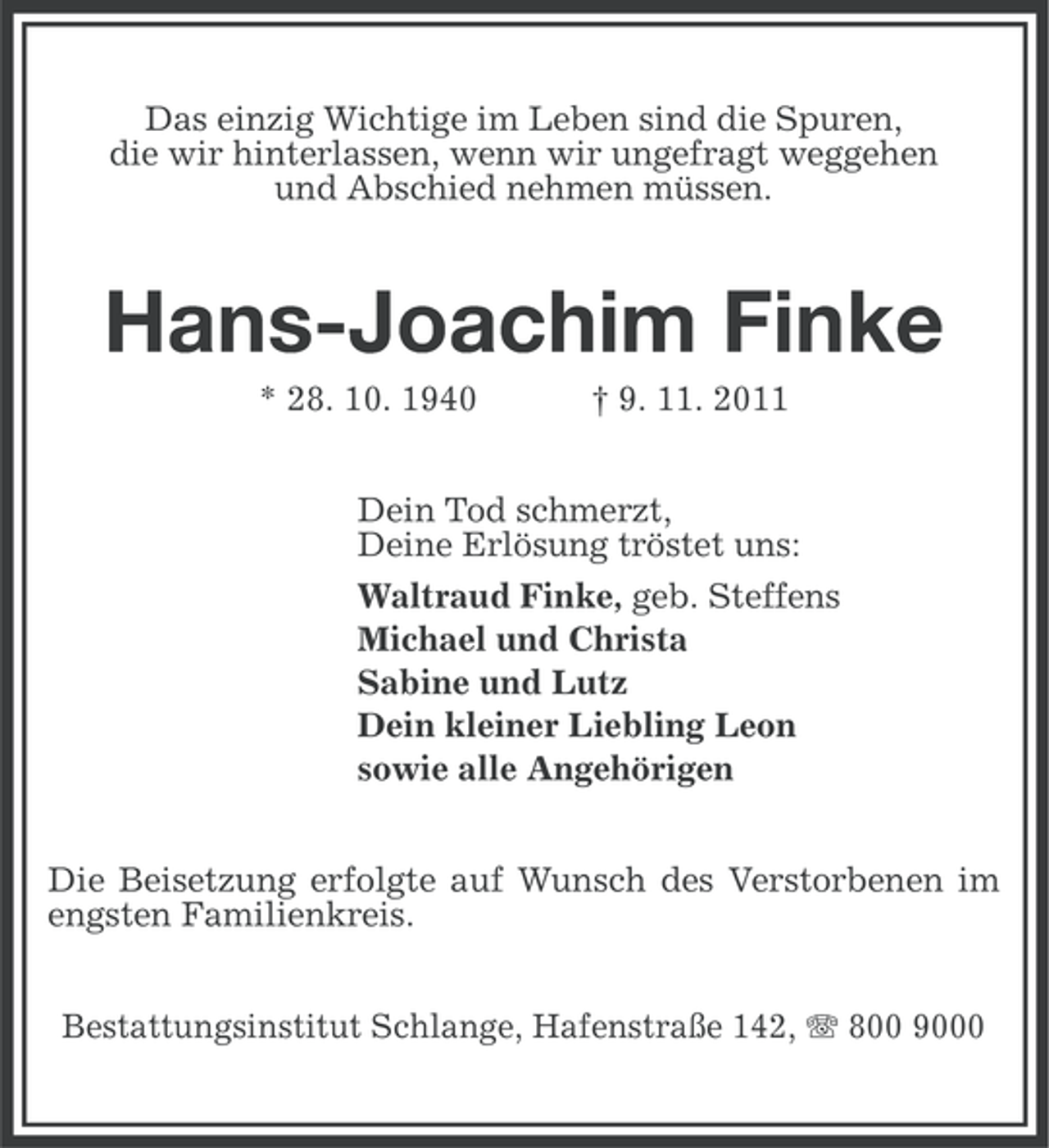 <p>Das einzig Wichtige im Leben sind die Spuren,<br />die wir hinterlassen, wenn wir ungefragt weggehen<br />und Abschied nehmen müssen.</p><p>Hans-Joachim Finke<br />* 28. 10. 1940</p><p>† 9. 11. 2011</p><p>Dein Tod schmerzt,<br />Deine Erlösung tröstet uns:<br />Waltraud Finke, geb. Steffens<br />Michael und Christa<br />Sabine und Lutz<br />Dein kleiner Liebling Leon<br />sowie alle Angehörigen<br />Die Beisetzung erfolgte auf Wunsch des Verstorbenen im<br />engsten Familienkreis.<br />Bestattungsinstitut Schlange, Hafenstraße 142, 800 9000</p>