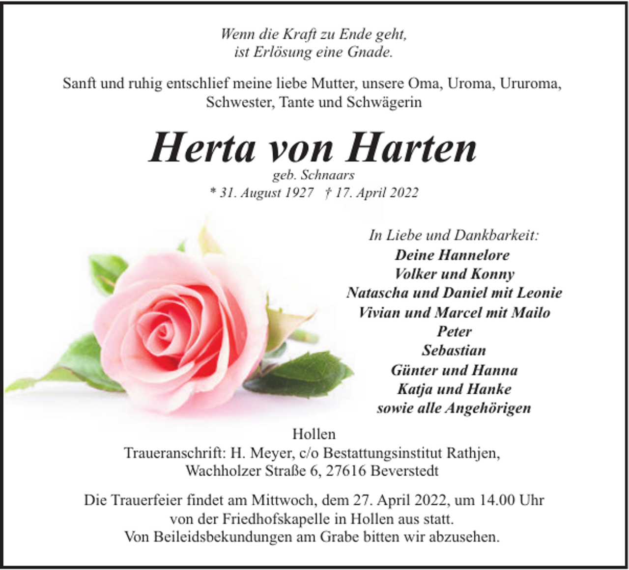 <p>Wenn die Kraft zu Ende geht,<br />ist Erlösung eine Gnade.<br />Sanft und ruhig entschlief meine liebe Mutter, unsere Oma, Uroma, Ururoma,<br />Schwester, Tante und Schwägerin</p><p>Herta von Harten<br />geb. Schnaars<br />* 31. August 1927 † 17. April 2022</p><p>In Liebe und Dankbarkeit:<br />Deine Hannelore<br />Volker und Konny<br />Natascha und Daniel mit Leonie<br />Vivian und Marcel mit Mailo<br />Peter<br />Sebastian<br />Günter und Hanna<br />Katja und Hanke<br />sowie alle Angehörigen<br />Hollen<br />Traueranschrift: H. Meyer, c/o Bestattungsinstitut Rathjen,<br />Wachholzer Straße 6, 27616 Beverstedt<br />Die Trauerfeier findet am Mittwoch, dem 27. April 2022, um 14.00 Uhr<br />von der Friedhofskapelle in Hollen aus statt.<br />Von Beileidsbekundungen am Grabe bitten wir abzusehen.</p>