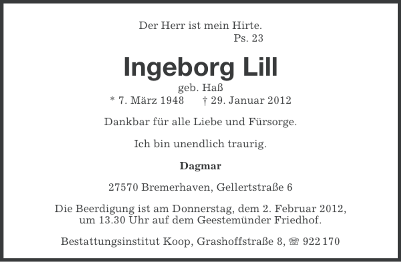 <p>Der Herr ist mein Hirte.<br />Ps. 23</p><p>Ingeborg Lill<br />geb. Haß<br />* 7. März 1948<br />† 29. Januar 2012<br />Dankbar für alle Liebe und Fürsorge.<br />Ich bin unendlich traurig.<br />Dagmar<br />27570 Bremerhaven, Gellertstraße 6<br />Die Beerdigung ist am Donnerstag, dem 2. Februar 2012,<br />um 13.30 Uhr auf dem Geestemünder Friedhof.<br />Bestattungsinstitut Koop, Grashoffstraße 8, 922 170</p>
