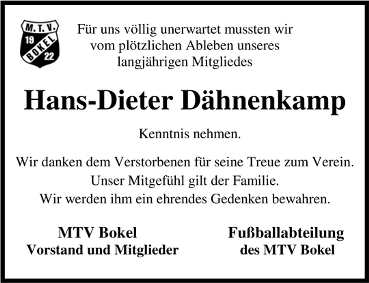 <p>Für uns völlig unerwartet mussten wir<br />vom plötzlichen Ableben unseres<br />langjährigen Mitgliedes</p><p>Hans-Dieter Dähnenkamp<br />Kenntnis nehmen.<br />Wir danken dem Verstorbenen für seine Treue zum Verein.<br />Unser Mitgefühl gilt der Familie.<br />Wir werden ihm ein ehrendes Gedenken bewahren.</p><p>MTV Bokel<br />Vorstand und Mitglieder</p><p>Fußballabteilung<br />des MTV Bokel</p>