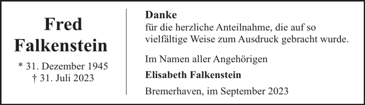 <p>Fred<br />Falkenstein<br />* 31. Dezember 1945<br />† 31. Juli 2023</p><p>Danke</p><p>für die herzliche Anteilnahme, die auf so<br />vielfältige Weise zum Ausdruck gebracht wurde.<br />Im Namen aller Angehörigen<br />Elisabeth Falkenstein<br />Bremerhaven, im September 2023</p>