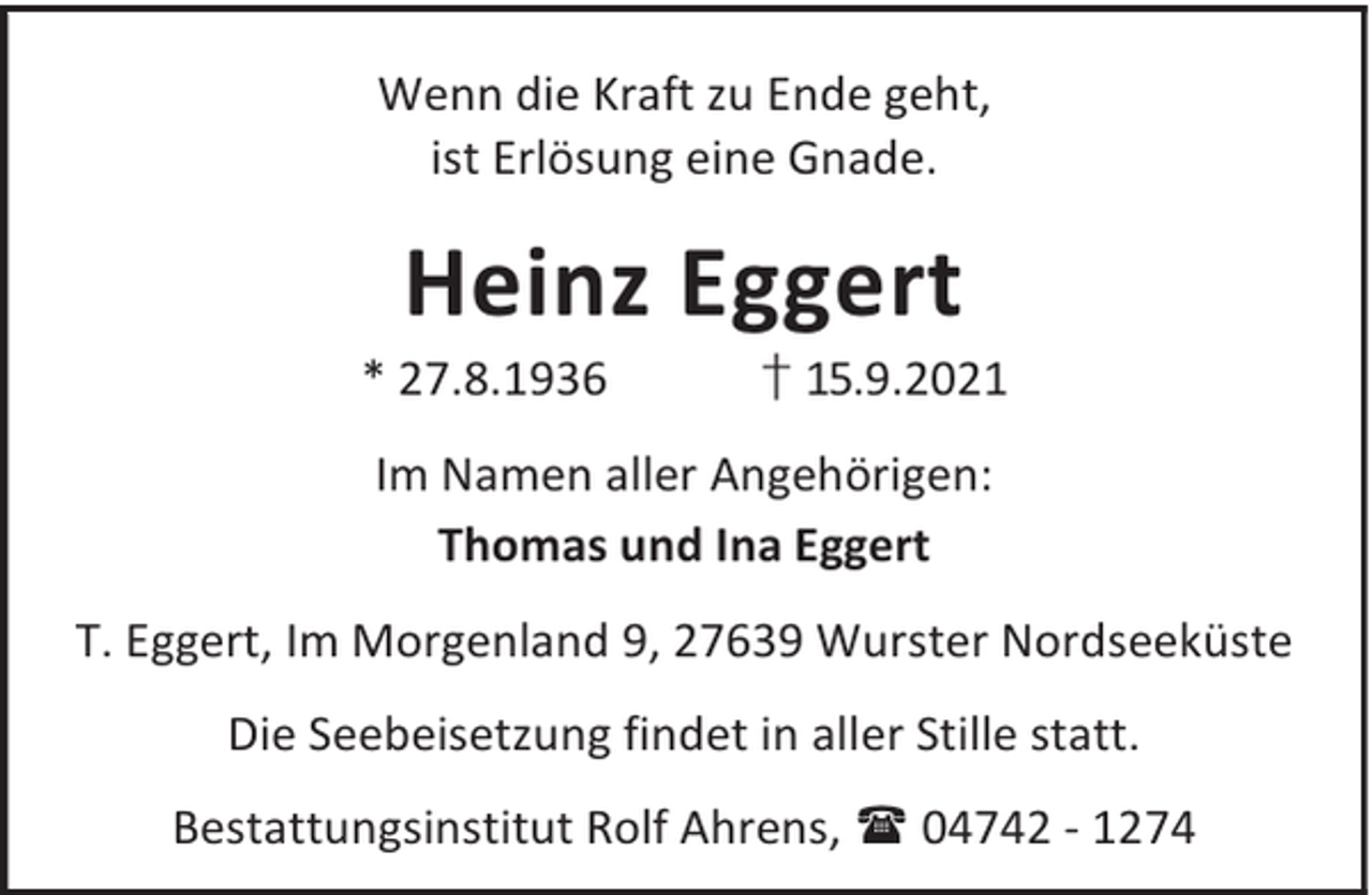 <p>Wenn die Kraft zu Ende geht,<br />ist Erlösung eine Gnade.</p><p>Heinz Eggert</p><p>* 27.8.1936</p><p>† 15.9.2021</p><p>Im Namen aller Angehörigen:<br />Thomas und Ina Eggert<br />T. Eggert, Im Morgenland 9, 27639 Wurster Nordseeküste<br />Die Seebeisetzung findet in aller Stille statt.<br />Bestattungsinstitut Rolf Ahrens, 04742 - 1274</p>