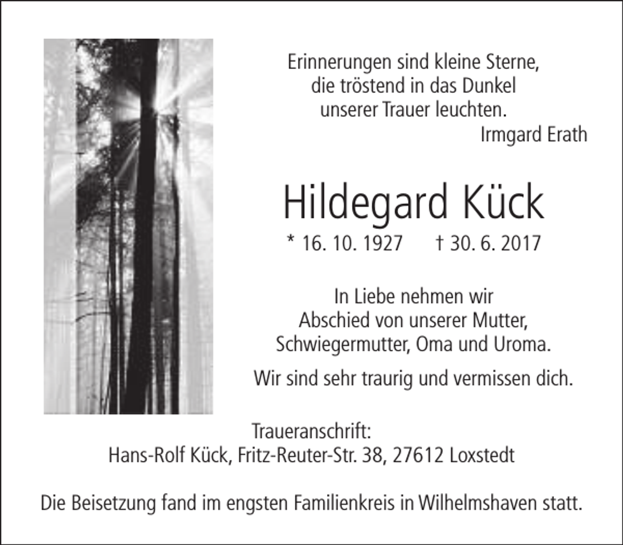 <p>Erinnerungen sind kleine Sterne,<br />die tröstend in das Dunkel<br />unserer Trauer leuchten.<br />Irmgard Erath</p><p>Hildegard Kück<br />* 16. 10. 1927</p><p>† 30. 6. 2017</p><p>In Liebe nehmen wir<br />Abschied von unserer Mutter,<br />Schwiegermutter, Oma und Uroma.<br />Wir sind sehr traurig und vermissen dich.<br />Traueranschrift:<br />Hans-Rolf Kück, Fritz-Reuter-Str. 38, 27612 Loxstedt<br />Die Beisetzung fand im engsten Familienkreis in Wilhelmshaven statt.</p>