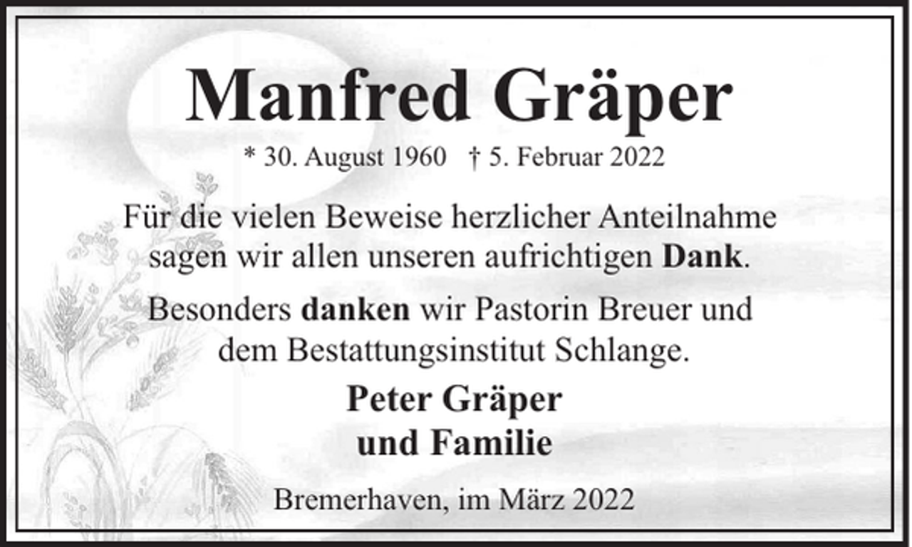 <p>Manfred Gräper<br />* 30. August 1960 † 5. Februar 2022</p><p>Für die vielen Beweise herzlicher Anteilnahme<br />sagen wir allen unseren aufrichtigen Dank.<br />Besonders danken wir Pastorin Breuer und<br />dem Bestattungsinstitut Schlange.</p><p>Peter Gräper<br />und Familie<br />Bremerhaven, im März 2022</p>