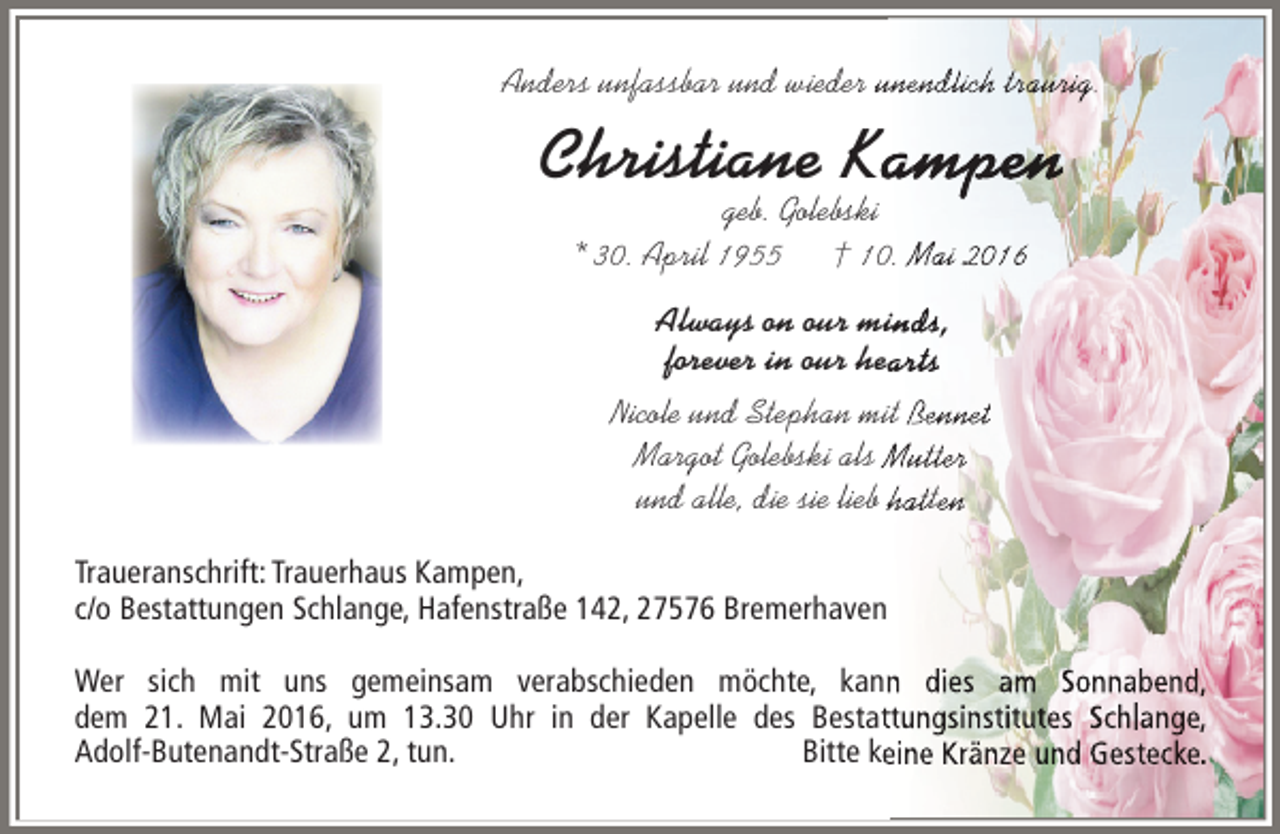 <p>Anders unfassbar und wieder unendlich traurig<br />unendlich traurig<br />nendlic raurig.</p><p>Christiane Kampen<br />ampen<br />mpe<br />geb. Golebski<br />* 30. April 1955 † 10. Mai 2016<br />ai<br />i<br />Always on our minds<br />inds<br />s,<br />forever in our hearts<br />eart<br />ts<br />Nicole und Stephan mit Bennet<br />ennet<br />nne<br />Margot Golebski als Mutter<br />utter<br />tte<br />und alle, die sie lieb hatten<br />hat<br />atte<br />Traueranschrift: Trauerhaus Kampen,<br />c/o Bestattungen Schlange, Hafenstraße 142, 27576 Bremerhaven<br />Wer sich mit uns gemeinsam verabschieden möchte, kann dies am Sonnabend,<br />dem 21. Mai 2016, um 13.30 Uhr in der Kapelle des Bestattungsinstitutes Schlange,<br />Adolf-Butenandt-Straße 2, tun.<br />Bitte keine Kränze und Gestecke.</p>