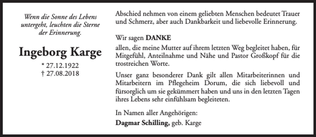 <p>Wenn die Sonne des Lebens<br />untergeht, leuchten die Sterne<br />der Erinnerung.</p><p>Ingeborg Karge<br />* 27.12.1922<br />† 27.08.2018</p><p>Abschied nehmen von einem geliebten Menschen bedeutet Trauer<br />und Schmerz, aber auch Dankbarkeit und liebevolle Erinnerung.<br />Wir sagen DANKE<br />allen, die meine Mutter auf ihrem letzten Weg begleitet haben, für<br />Mitgefühl, Anteilnahme und Nähe und Pastor Großkopf für die<br />trostreichen Worte.<br />Unser ganz besonderer Dank gilt allen Mitarbeiterinnen und<br />Mitarbeitern im Pflegeheim Dorum, die sich liebevoll und<br />fürsorglich um sie gekümmert haben und uns in den letzten Tagen<br />ihres Lebens sehr einfühlsam begleiteten.<br />In Namen aller Angehörigen:<br />Dagmar Schilling, geb. Karge</p>