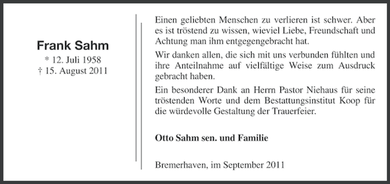 <p>Frank Sahm<br />* 12. Juli 1958<br />† 15. August 2011</p><p>Einen geliebten Menschen zu verlieren ist schwer. Aber<br />es ist tröstend zu wissen, wieviel Liebe, Freundschaft und<br />Achtung man ihm entgegengebracht hat.<br />Wir danken allen, die sich mit uns verbunden fühlten und<br />ihre Anteilnahme auf vielfältige Weise zum Ausdruck<br />gebracht haben.<br />Ein besonderer Dank an Herrn Pastor Niehaus für seine<br />tröstenden Worte und dem Bestattungsinstitut Koop für<br />die würdevolle Gestaltung der Trauerfeier.<br />Otto Sahm sen. und Familie<br />Bremerhaven, im September 2011</p>
