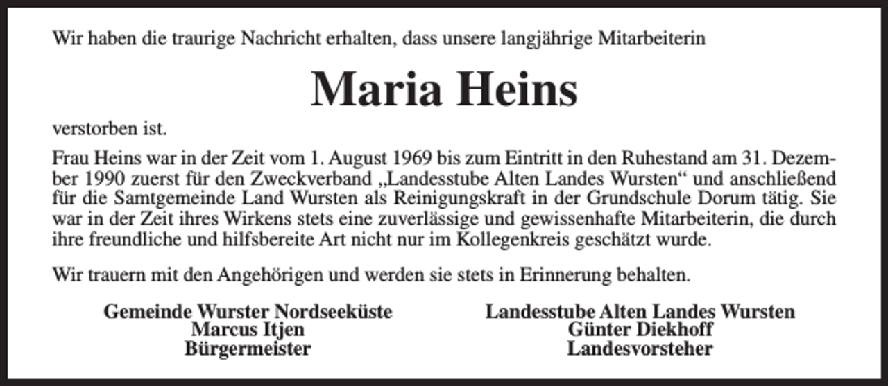 <p>Wir haben die traurige Nachricht erhalten, dass unsere langjährige Mitarbeiterin</p><p>Maria Heins</p><p>verstorben ist.<br />Frau Heins war in der Zeit vom 1. August 1969 bis zum Eintritt in den Ruhestand am 31. Dezember 1990 zuerst für den Zweckverband „Landesstube Alten Landes Wursten“ und anschließend<br />für die Samtgemeinde Land Wursten als Reinigungskraft in der Grundschule Dorum tätig. Sie<br />war in der Zeit ihres Wirkens stets eine zuverlässige und gewissenhafte Mitarbeiterin, die durch<br />ihre freundliche und hilfsbereite Art nicht nur im Kollegenkreis geschätzt wurde.<br />Wir trauern mit den Angehörigen und werden sie stets in Erinnerung behalten.<br />Gemeinde Wurster Nordseeküste<br />Marcus Itjen<br />Bürgermeister</p><p>Landesstube Alten Landes Wursten<br />Günter Diekhoff<br />Landesvorsteher</p>