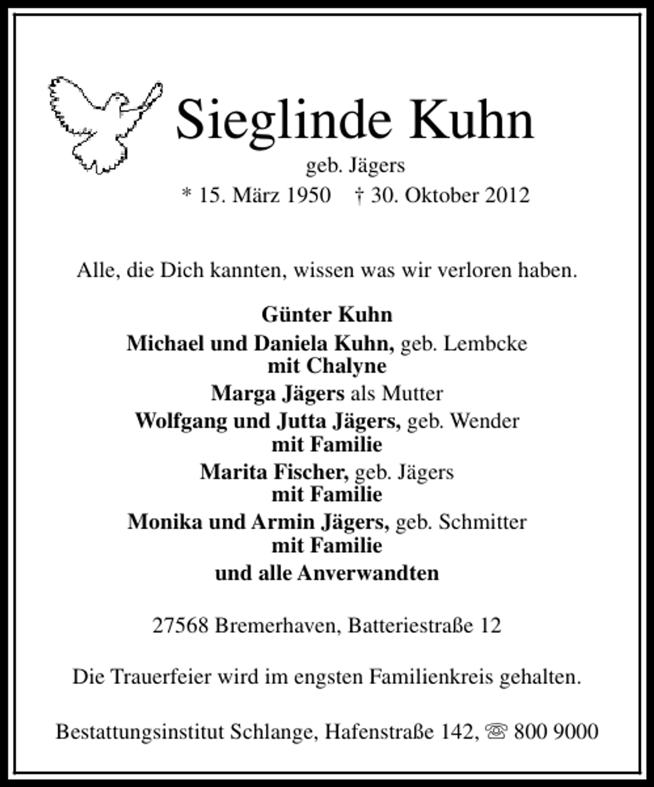 <p>Sieglinde Kuhn<br />geb. Jägers<br />* 15. März 1950 † 30. Oktober 2012</p><p>Alle, die Dich kannten, wissen was wir verloren haben.<br />Günter Kuhn<br />Michael und Daniela Kuhn, geb. Lembcke<br />mit Chalyne<br />Marga Jägers als Mutter<br />Wolfgang und Jutta Jägers, geb. Wender<br />mit Familie<br />Marita Fischer, geb. Jägers<br />mit Familie<br />Monika und Armin Jägers, geb. Schmitter<br />mit Familie<br />und alle Anverwandten<br />27568 Bremerhaven, Batteriestraße 12<br />Die Trauerfeier wird im engsten Familienkreis gehalten.<br />Bestattungsinstitut Schlange, Hafenstraße 142, s 800 9000</p>