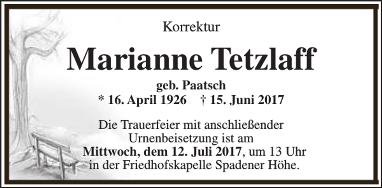 <p>Korrektur</p><p>Marianne Tetzlaff<br />geb. Paatsch<br />* 16. April 1926 † 15. Juni 2017</p><p>Die Trauerfeier mit anschließender<br />Urnenbeisetzung ist am<br />Mittwoch, dem 12. Juli 2017, um 13 Uhr<br />in der Friedhofskapelle Spadener Höhe.</p>