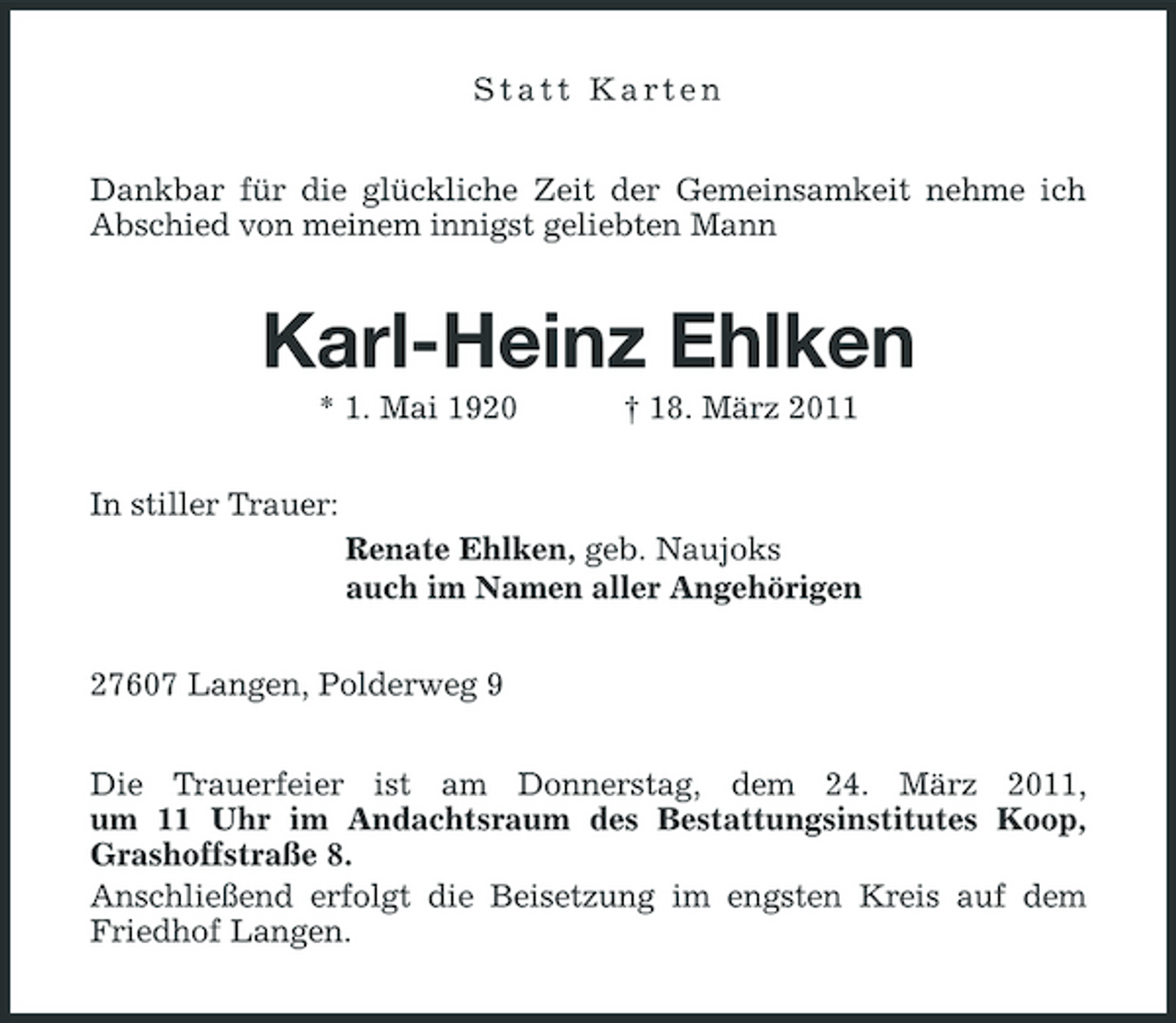 <p>Statt Karten<br />Dankbar für die glückliche Zeit der Gemeinsamkeit nehme ich Abschied von meinem innigst geliebten Mann<br />Karl-Heinz Ehlken<br />* 1. Mai 1920 † 18. März 2011<br />In stiller Trauer:<br />Renate Ehlken, geb. Naujoks<br />auch im Namen aller Angehörigen<br />27607 Langen, Polderweg 9<br />Die Trauerfeier ist am Donnerstag, dem 24. März 2011,<br />um 11 Uhr im Andachtsraum des Bestattungsinstitutes Koop, Grashoffstraße 8.<br />Anschließend erfolgt die Beisetzung im engsten Kreis auf dem Friedhof Langen.</p>