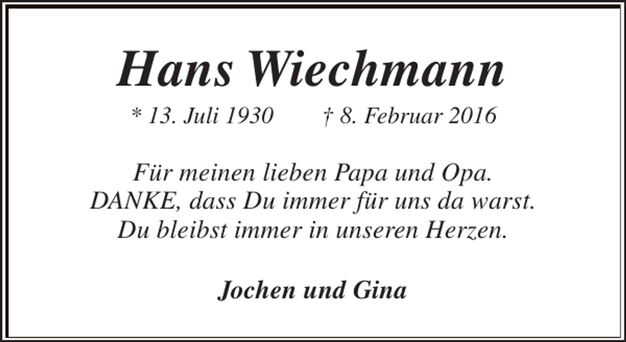 <p>Hans Wiechmann<br />* 13. Juli 1930</p><p>† 8. Februar 2016</p><p>Für meinen lieben Papa und Opa.<br />DANKE, dass Du immer für uns da warst.<br />Du bleibst immer in unseren Herzen.<br />Jochen und Gina</p>