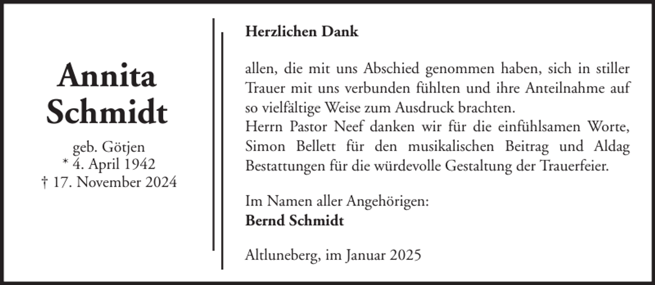 <p>Herzlichen Dank</p><p>Annita<br />Schmidt<br />geb. Götjen<br />* 4. April 1942<br />† 17. November 2024</p><p>allen, die mit uns Abschied genommen haben, sich in stiller<br />Trauer mit uns verbunden fühlten und ihre Anteilnahme auf<br />so vielfältige Weise zum Ausdruck brachten.<br />Herrn Pastor Neef danken wir für die einfühlsamen Worte,<br />Simon Bellett für den musikalischen Beitrag und Aldag<br />Bestattungen für die würdevolle Gestaltung der Trauerfeier.<br />Im Namen aller Angehörigen:<br />Bernd Schmidt<br />Altluneberg, im Januar 2025</p>
