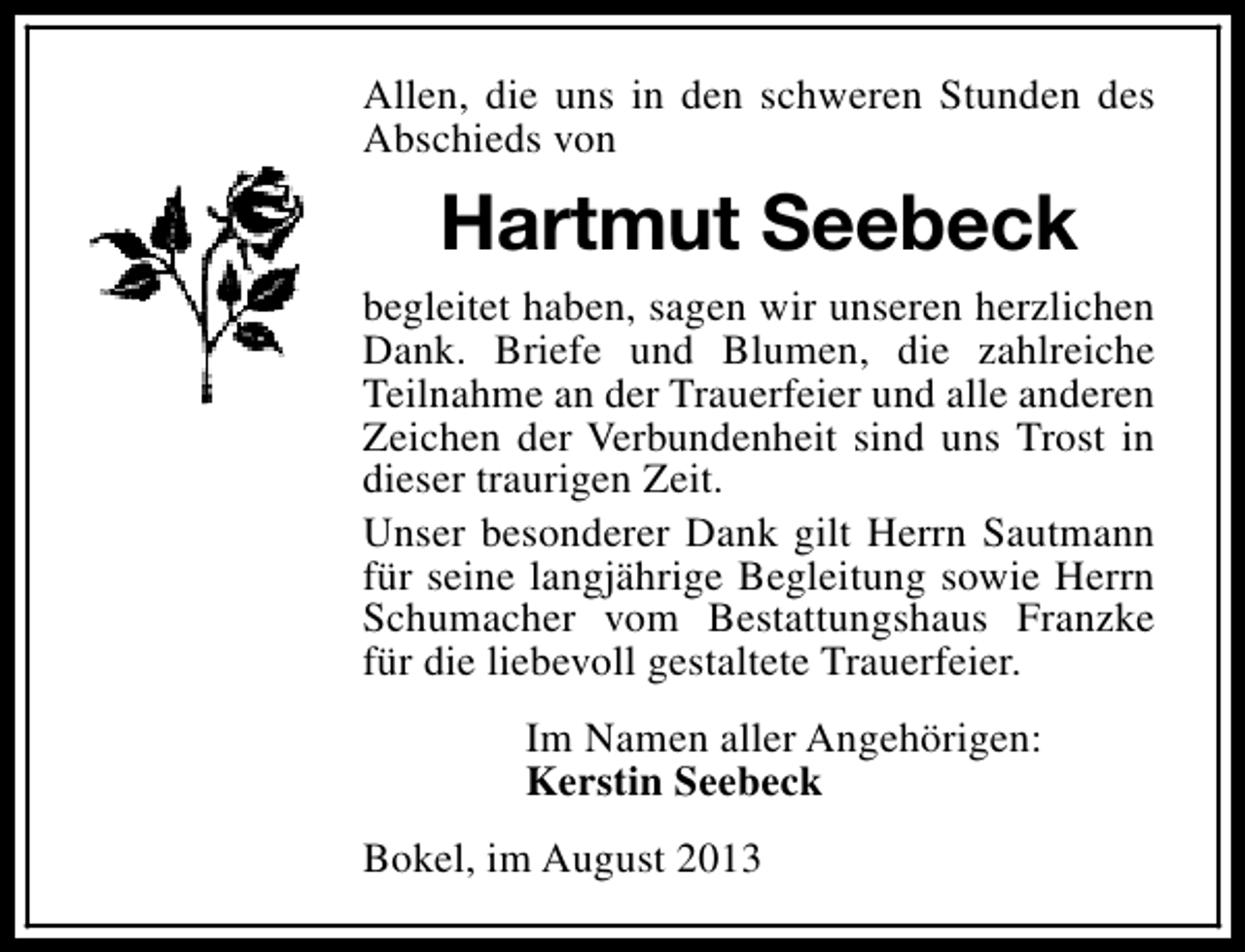 <p>Allen, die uns in den schweren Stunden des<br />Abschieds von</p><p>Hartmut Seebeck<br />begleitet haben, sagen wir unseren herzlichen<br />Dank. Briefe und Blumen, die zahlreiche<br />Teilnahme an der Trauerfeier und alle anderen<br />Zeichen der Verbundenheit sind uns Trost in<br />dieser traurigen Zeit.<br />Unser besonderer Dank gilt Herrn Sautmann<br />für seine langjährige Begleitung sowie Herrn<br />Schumacher vom Bestattungshaus Franzke<br />für die liebevoll gestaltete Trauerfeier.<br />Im Namen aller Angehörigen:<br />Kerstin Seebeck<br />Bokel, im August 2013</p>
