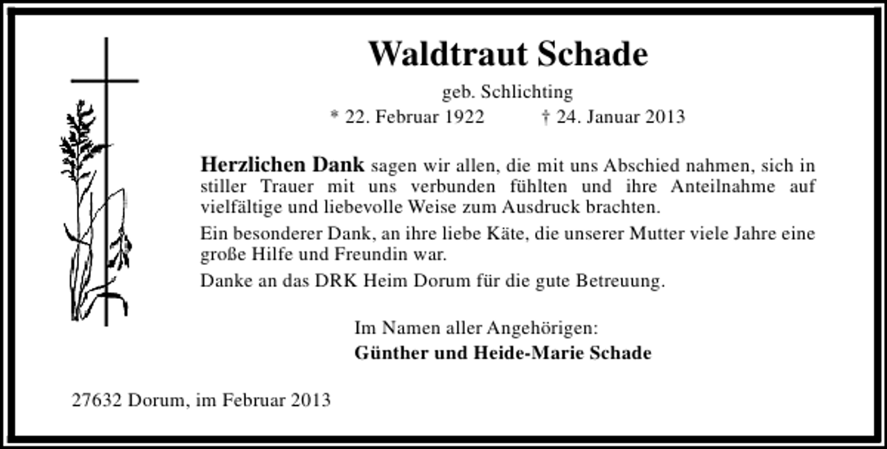 <p>Waldtraut Schade<br />geb. Schlichting<br />* 22. Februar 1922<br />† 24. Januar 2013</p><p>Herzlichen Dank sagen wir allen, die mit uns Abschied nahmen, sich in<br />stiller Trauer mit uns verbunden fühlten und ihre Anteilnahme auf<br />vielfältige und liebevolle Weise zum Ausdruck brachten.<br />Ein besonderer Dank, an ihre liebe Käte, die unserer Mutter viele Jahre eine<br />große Hilfe und Freundin war.<br />Danke an das DRK Heim Dorum für die gute Betreuung.<br />Im Namen aller Angehörigen:<br />Günther und Heide-Marie Schade<br />27632 Dorum, im Februar 2013</p>