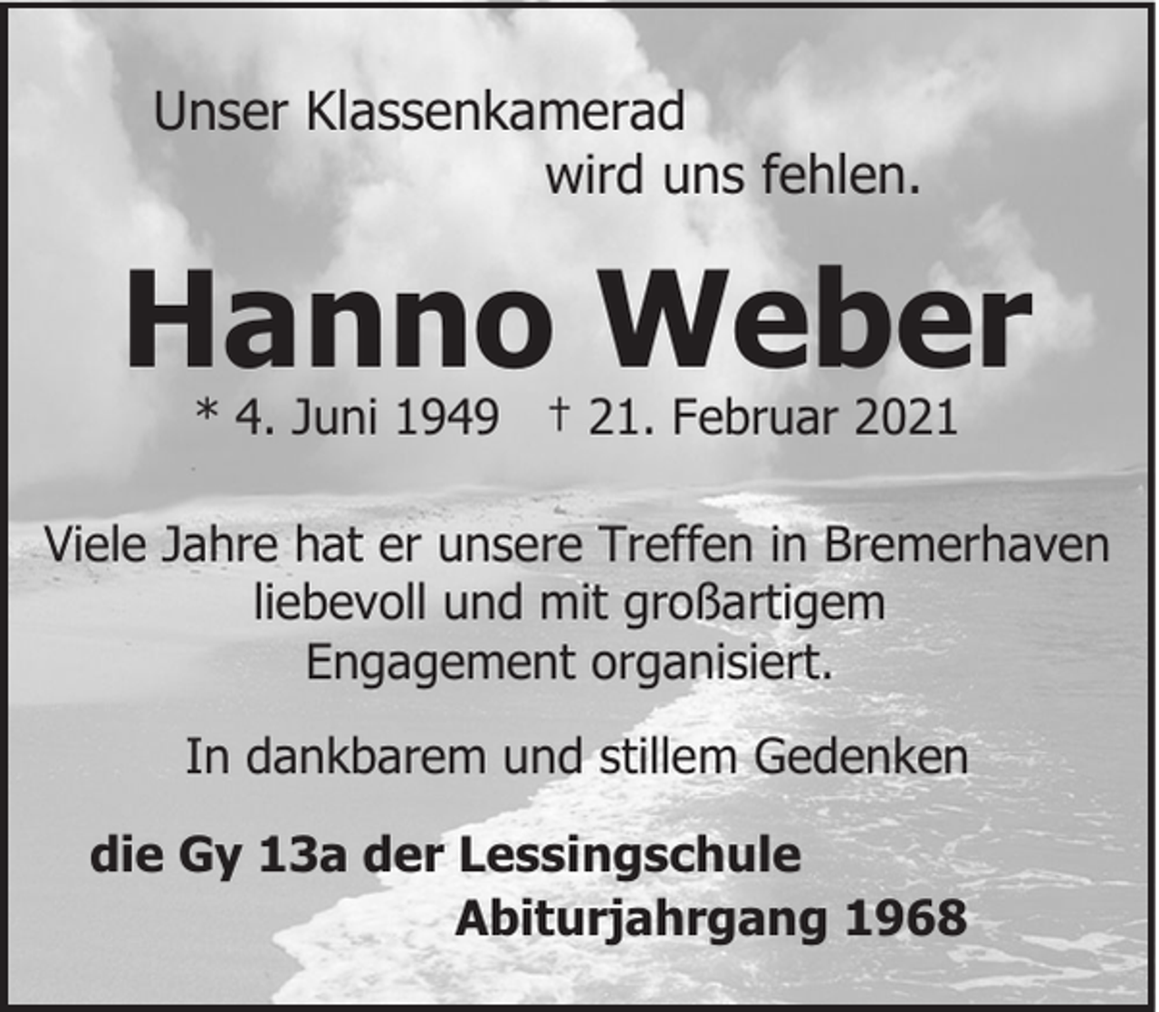 <p>Unser Klassenkamerad<br />wird uns fehlen.</p><p>Hanno Weber<br />* 4. Juni 1949 † 21. Februar 2021</p><p>Viele Jahre hat er unsere Treffen in Bremerhaven<br />liebevoll und mit großartigem<br />Engagement organisiert.<br />In dankbarem und stillem Gedenken<br />die Gy 13a der Lessingschule<br />Abiturjahrgang 1968</p>
