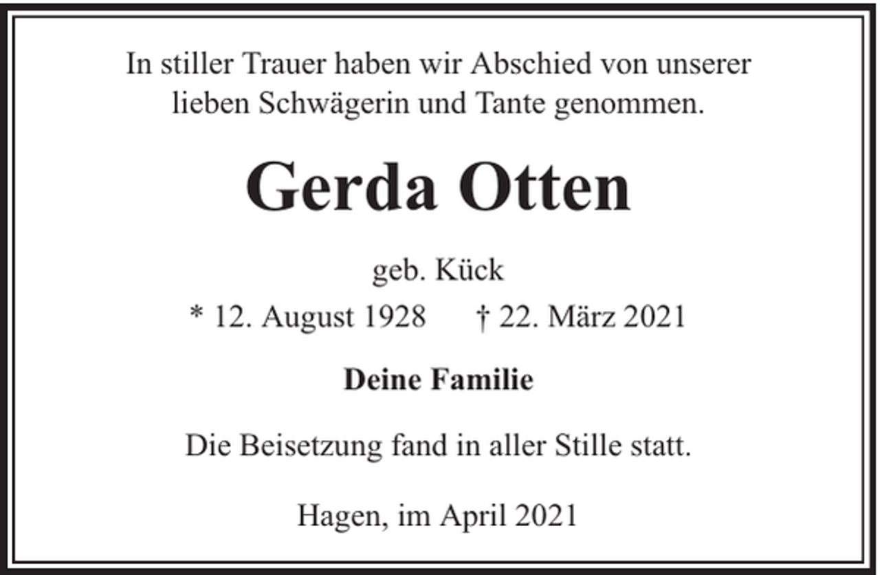 <p>In stiller Trauer haben wir Abschied von unserer<br />lieben Schwägerin und Tante genommen.</p><p>Gerda Otten<br />geb. Kück<br />* 12. August 1928 † 22. März 2021<br />Deine Familie<br />Die Beisetzung fand in aller Stille statt.<br />Hagen, im April 2021</p>
