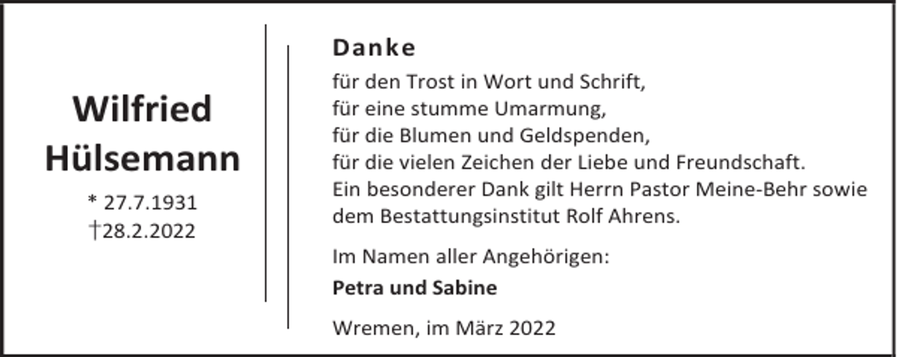 <p>Danke</p><p>Wilfried<br />Hülsemann<br />* 27.7.1931<br />†28.2.2022</p><p>für den Trost in Wort und Schrift,<br />für eine stumme Umarmung,<br />für die Blumen und Geldspenden,<br />für die vielen Zeichen der Liebe und Freundschaft.<br />Ein besonderer Dank gilt Herrn Pastor Meine-Behr sowie<br />dem Bestattungsinstitut Rolf Ahrens.<br />Im Namen aller Angehörigen:<br />Petra und Sabine<br />Wremen, im März 2022</p>