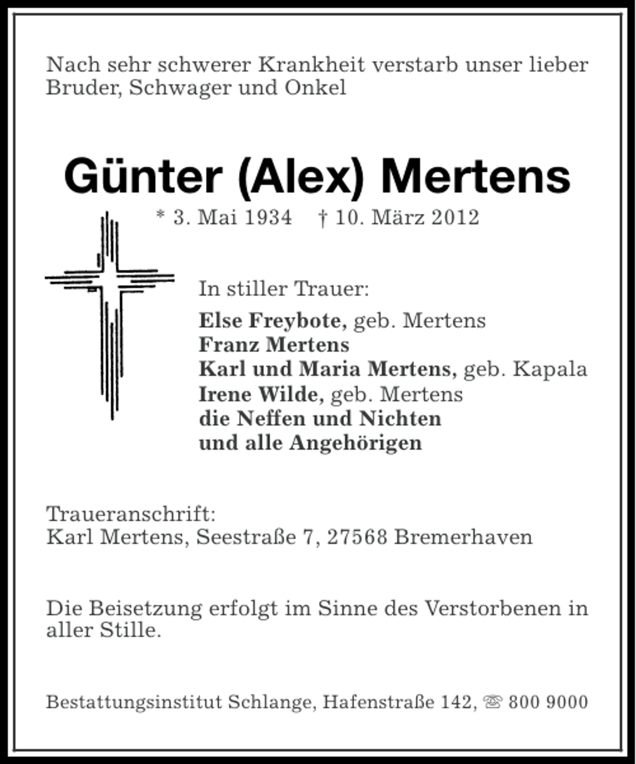 <p>Nach sehr schwerer Krankheit verstarb unser lieber<br />Bruder, Schwager und Onkel</p><p>Günter (Alex) Mertens<br />* 3. Mai 1934</p><p>† 10. März 2012</p><p>In stiller Trauer:<br />Else Freybote, geb. Mertens<br />Franz Mertens<br />Karl und Maria Mertens, geb. Kapala<br />Irene Wilde, geb. Mertens<br />die Neffen und Nichten<br />und alle Angehörigen<br />Traueranschrift:<br />Karl Mertens, Seestraße 7, 27568 Bremerhaven<br />Die Beisetzung erfolgt im Sinne des Verstorbenen in<br />aller Stille.<br />Bestattungsinstitut Schlange, Hafenstraße 142, s 800 9000</p>