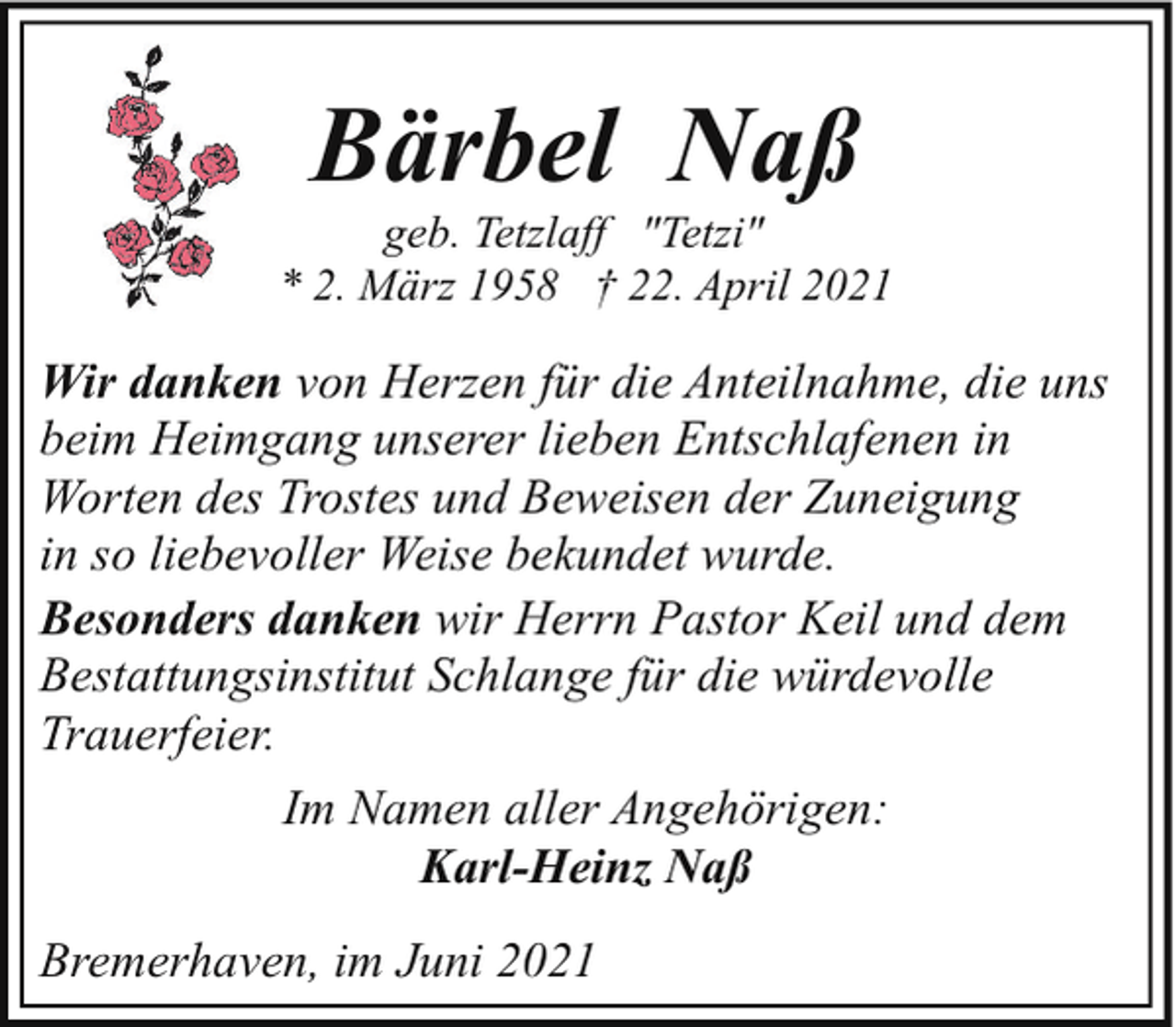 <p>Bärbel Naß</p><p>geb. Tetzlaff "Tetzi"<br />* 2. März 1958 † 22. April 2021</p><p>Wir danken von Herzen für die Anteilnahme, die uns<br />beim Heimgang unserer lieben Entschlafenen in<br />Worten des Trostes und Beweisen der Zuneigung<br />in so liebevoller Weise bekundet wurde.<br />Besonders danken wir Herrn Pastor Keil und dem<br />Bestattungsinstitut Schlange für die würdevolle<br />Trauerfeier.<br />Im Namen aller Angehörigen:<br />Karl-Heinz Naß<br />Bremerhaven, im Juni 2021</p>