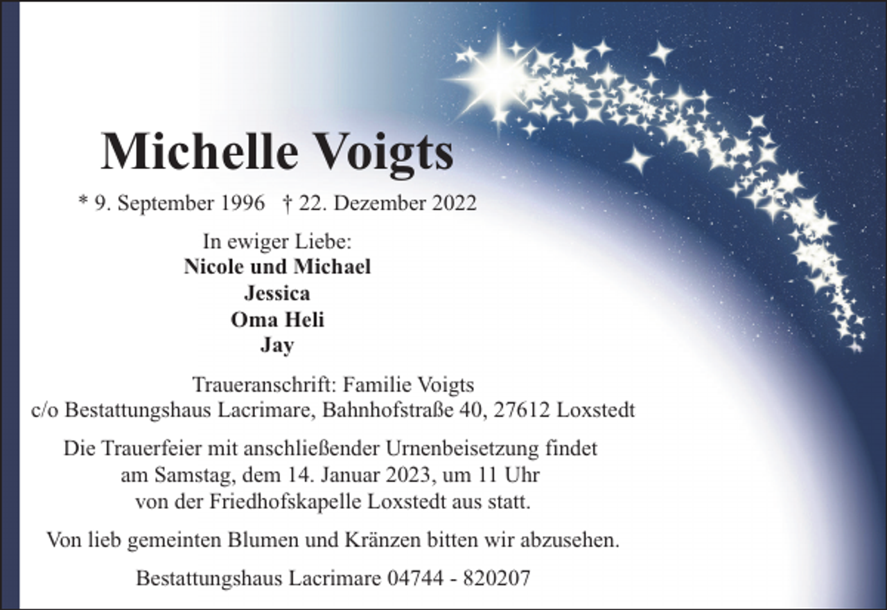 <p>Michelle Voigts</p><p>* 9. September 1996 † 22. Dezember 2022<br />In ewiger Liebe:<br />Nicole und Michael<br />Jessica<br />Oma Heli<br />Jay<br />Traueranschrift: Familie Voigts<br />c/o Bestattungshaus Lacrimare, Bahnhofstraße 40, 27612 Loxstedt<br />Die Trauerfeier mit anschließender Urnenbeisetzung findet<br />am Samstag, dem 14. Januar 2023, um 11 Uhr<br />von der Friedhofskapelle Loxstedt aus statt.<br />Von lieb gemeinten Blumen und Kränzen bitten wir abzusehen.<br />Bestattungshaus Lacrimare 04744 - 820207</p>