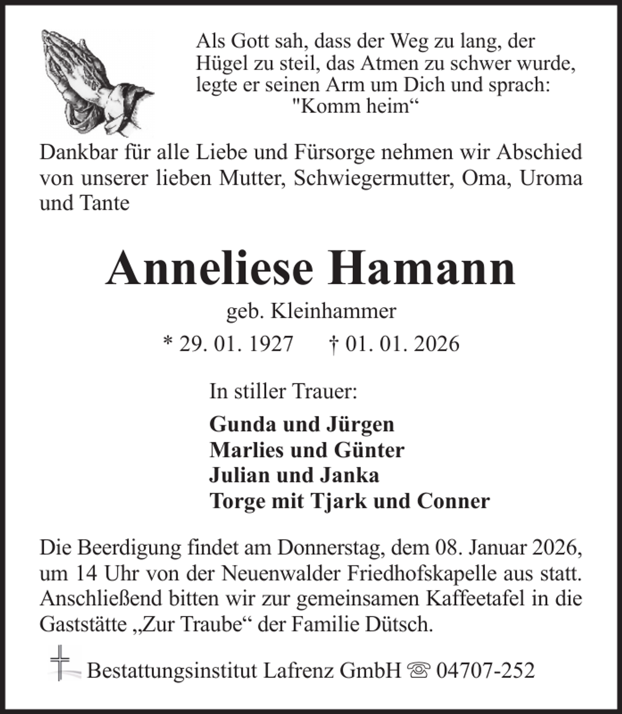 <p>Als Gott sah, dass der Weg zu lang, der<br />Hügel zu steil, das Atmen zu schwer wurde,<br />legte er seinen Arm um Dich und sprach:<br />"Komm heim“</p><p>Dankbar für alle Liebe und Fürsorge nehmen wir Abschied<br />von unserer lieben Mutter, Schwiegermutter, Oma, Uroma<br />und Tante</p><p>Anneliese Hamann<br />geb. Kleinhammer<br />* 29. 01. 1927 † 01. 01. 2026<br />In stiller Trauer:<br />Gunda und Jürgen<br />Marlies und Günter<br />Julian und Janka<br />Torge mit Tjark und Conner<br />Die Beerdigung findet am Donnerstag, dem 08. Januar 2026,<br />um 14 Uhr von der Neuenwalder Friedhofskapelle aus statt.<br />Anschließend bitten wir zur gemeinsamen Kaffeetafel in die<br />Gaststätte „Zur Traube“ der Familie Dütsch.<br />Bestattungsinstitut Lafrenz GmbH</p><p>04707-252</p>