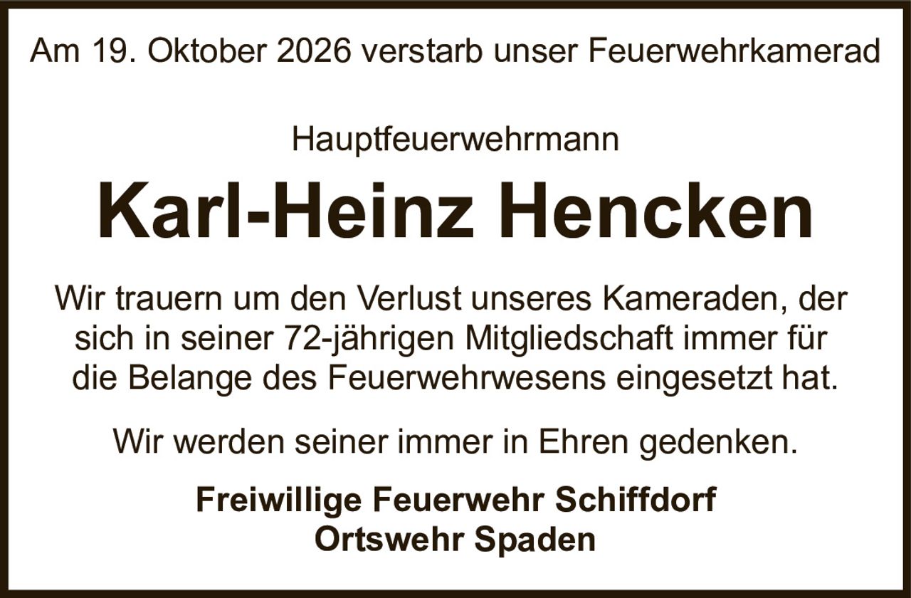 <p>Am 19. Oktober 2026 verstarb unser Feuerwehrkamerad</p>

<p>Hauptfeuerwehrmann</p>

<p><strong>Karl-Heinz Hencken</strong></p>

<p>Wir trauern um den Verlust unseres Kameraden, der sich in seiner 72-jährigen Mitgliedschaft immer für die Belange des Feuerwehrwesens eingesetzt hat.</p>

<p>Wir werden seiner immer in Ehren gedenken.</p>

<p><strong>Freiwillige Feuerwehr Schiffdorf</strong><br><strong>Ortswehr Spaden</strong></p>
