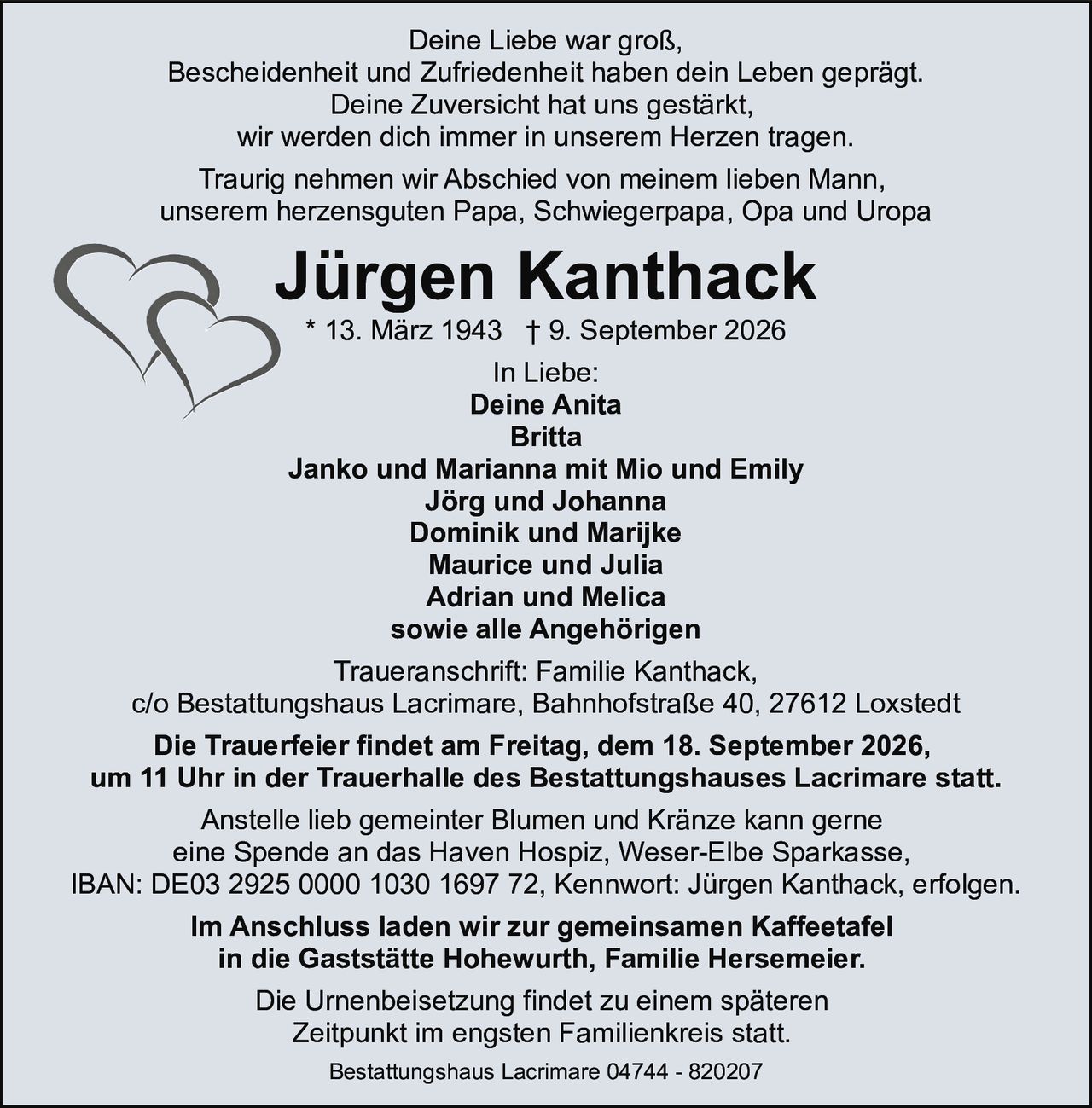<p>Deine Liebe war groß,<br>Bescheidenheit und Zufriedenheit haben dein Leben geprägt.<br>Deine Zuversicht hat uns gestärkt,<br>wir werden dich immer in unserem Herzen tragen.</p>

<p>Traurig nehmen wir Abschied von meinem lieben Mann,<br>unserem herzensguten Papa, Schwiegerpapa, Opa und Uropa</p>

<p><strong>Jürgen Kanthack</strong><br>* 13. März 1943 † 9. September 2026</p>

<p><strong>In Liebe:</strong><br>Deine Anita<br>Britta<br>Janko und Marianna mit Mio und Emily<br>Jörg und Johanna<br>Dominik und Marijke<br>Maurice und Julia<br>Adrian und Melica<br>sowie alle Angehörigen</p>

<p><strong>Traueranschrift:</strong> Familie Kanthack,<br>c/o Bestattungshaus Lacrimare, Bahnhofstraße 40, 27612 Loxstedt</p>

<p><strong>Die Trauerfeier findet am Freitag, dem 18. September 2026,<br>um 11 Uhr in der Trauerhalle des Bestattungshauses Lacrimare statt.</strong></p>

<p>Anstelle lieb gemeinter Blumen und Kränze kann gerne<br>eine Spende an das Haven Hospiz, Weser-Elbe Sparkasse,<br>IBAN: DE03 2925 0000 1030 1697 72, Kennwort: Jürgen Kanthack, erfolgen.</p>

<p><strong>Im Anschluss laden wir zur gemeinsamen Kaffeetafel<br>in die Gaststätte Hohewurth, Familie Hersemeier.</strong></p>

<p>Die Urnenbeisetzung findet zu einem späteren<br>Zeitpunkt im engsten Familienkreis statt.</p>

<p>Bestattungshaus Lacrimare 04744 - 820207</p>