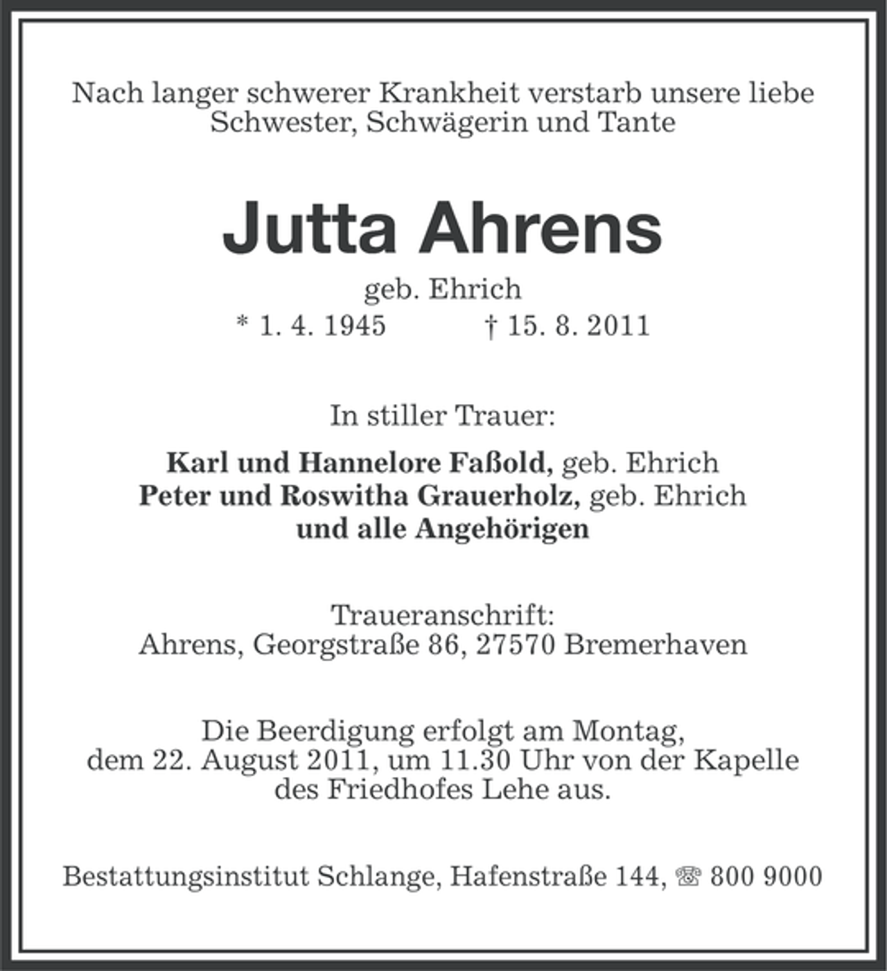 <p>Nach langer schwerer Krankheit verstarb unsere liebe<br />Schwester, Schwägerin und Tante</p><p>Jutta Ahrens<br />geb. Ehrich<br />* 1. 4. 1945<br />† 15. 8. 2011<br />In stiller Trauer:<br />Karl und Hannelore Faßold, geb. Ehrich<br />Peter und Roswitha Grauerholz, geb. Ehrich<br />und alle Angehörigen<br />Traueranschrift:<br />Ahrens, Georgstraße 86, 27570 Bremerhaven<br />Die Beerdigung erfolgt am Montag,<br />dem 22. August 2011, um 11.30 Uhr von der Kapelle<br />des Friedhofes Lehe aus.<br />Bestattungsinstitut Schlange, Hafenstraße 144, 800 9000</p>