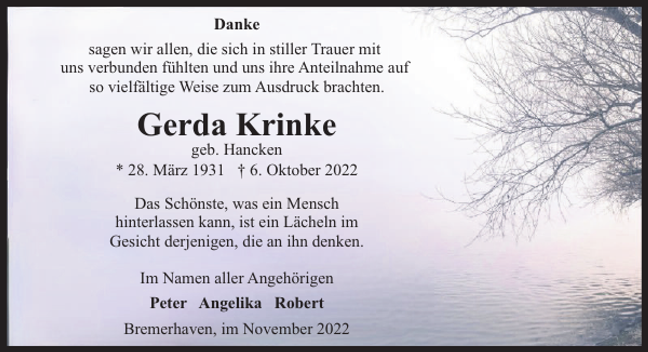 <p>Danke<br />sagen wir allen, die sich in stiller Trauer mit<br />uns verbunden fühlten und uns ihre Anteilnahme auf<br />so vielfältige Weise zum Ausdruck brachten.</p><p>Gerda Krinke</p><p>geb. Hancken<br />* 28. März 1931 † 6. Oktober 2022<br />Das Schönste, was ein Mensch<br />hinterlassen kann, ist ein Lächeln im<br />Gesicht derjenigen, die an ihn denken.<br />Im Namen aller Angehörigen<br />Peter Angelika Robert<br />Bremerhaven, im November 2022</p>