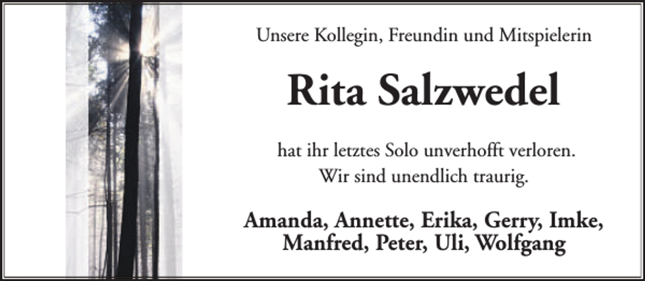 <p>Unsere Kollegin, Freundin und Mitspielerin</p><p>Rita Salzwedel<br />hat ihr letztes Solo unverhofft verloren.<br />Wir sind unendlich traurig.</p><p>Amanda, Annette, Erika, Gerry, Imke,<br />Manfred, Peter, Uli, Wolfgang</p>