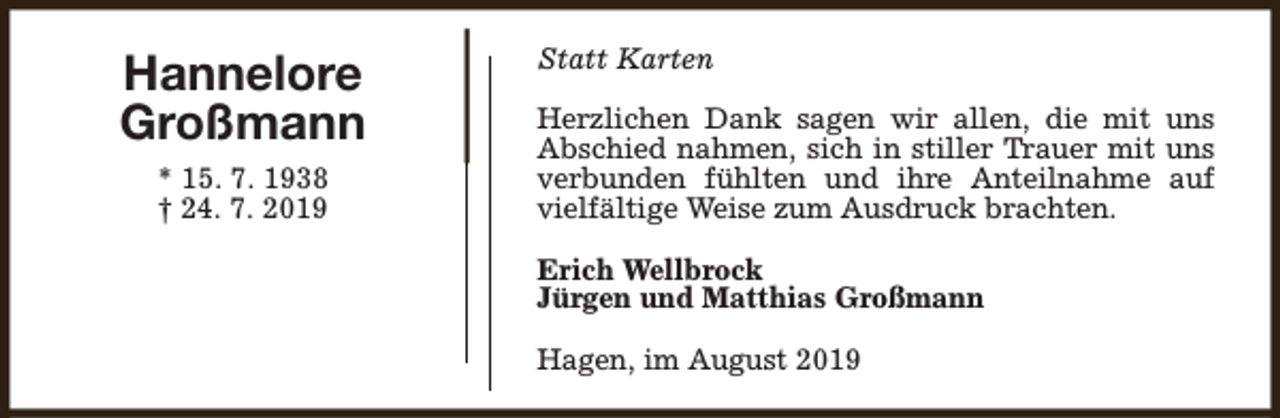 <p>Hannelore<br />Großmann<br />* 15. 7. 1938<br />† 24. 7. 2019</p><p>Statt Karten<br />Herzlichen Dank sagen wir allen, die mit uns<br />Abschied nahmen, sich in stiller Trauer mit uns<br />verbunden fühlten und ihre Anteilnahme auf<br />vielfältige Weise zum Ausdruck brachten.<br />Erich Wellbrock<br />Jürgen und Matthias Großmann<br />Hagen, im August 2019</p>