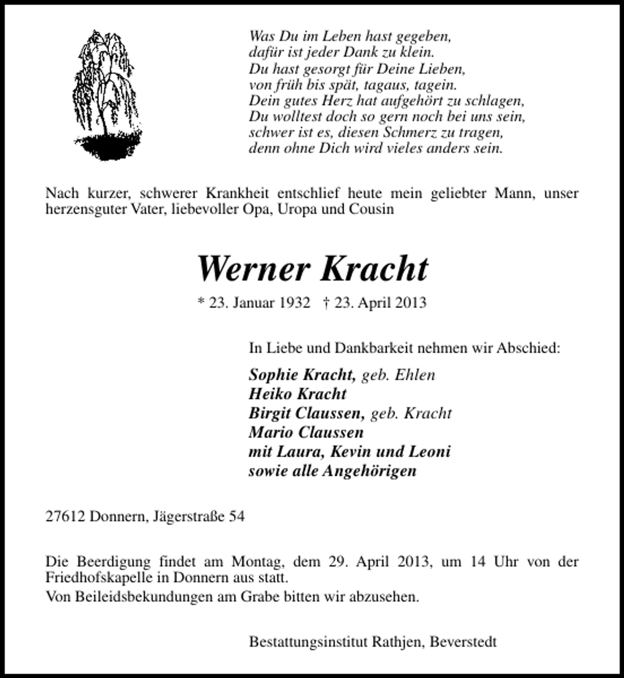 <p>Was Du im Leben hast gegeben,<br />dafür ist jeder Dank zu klein.<br />Du hast gesorgt für Deine Lieben,<br />von früh bis spät, tagaus, tagein.<br />Dein gutes Herz hat aufgehört zu schlagen,<br />Du wolltest doch so gern noch bei uns sein,<br />schwer ist es, diesen Schmerz zu tragen,<br />denn ohne Dich wird vieles anders sein.<br />Nach kurzer, schwerer Krankheit entschlief heute mein geliebter Mann, unser<br />herzensguter Vater, liebevoller Opa, Uropa und Cousin</p><p>Werner Kracht<br />* 23. Januar 1932 † 23. April 2013</p><p>In Liebe und Dankbarkeit nehmen wir Abschied:</p><p>Sophie Kracht, geb. Ehlen<br />Heiko Kracht<br />Birgit Claussen, geb. Kracht<br />Mario Claussen<br />mit Laura, Kevin und Leoni<br />sowie alle Angehörigen<br />27612 Donnern, Jägerstraße 54<br />Die Beerdigung findet am Montag, dem 29. April 2013, um 14 Uhr von der<br />Friedhofskapelle in Donnern aus statt.<br />Von Beileidsbekundungen am Grabe bitten wir abzusehen.<br />Bestattungsinstitut Rathjen, Beverstedt</p>