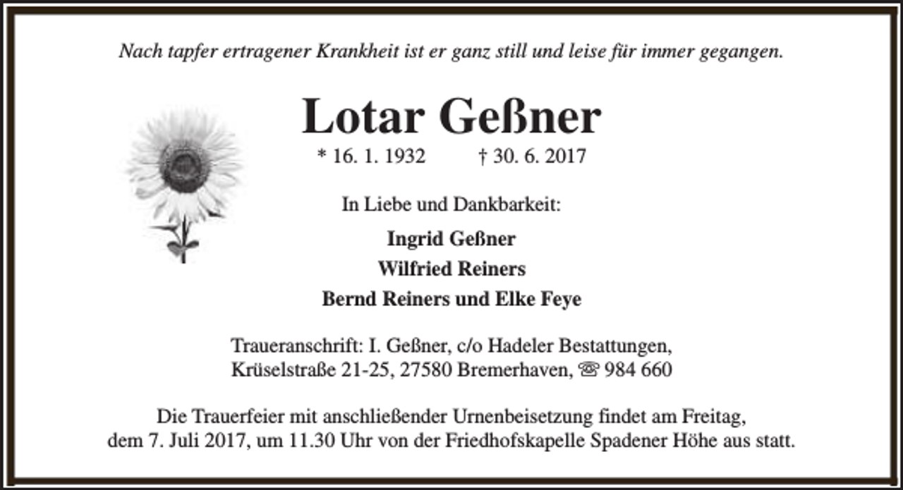 <p>Nach tapfer ertragener Krankheit ist er ganz still und leise für immer gegangen.</p><p>Lotar Geßner<br />* 16. 1. 1932</p><p>† 30. 6. 2017</p><p>In Liebe und Dankbarkeit:<br />Ingrid Geßner<br />Wilfried Reiners<br />Bernd Reiners und Elke Feye<br />Traueranschrift: I. Geßner, c/o Hadeler Bestattungen,<br />Krüselstraße 21-25, 27580 Bremerhaven, s 984 660<br />Die Trauerfeier mit anschließender Urnenbeisetzung findet am Freitag,<br />dem 7. Juli 2017, um 11.30 Uhr von der Friedhofskapelle Spadener Höhe aus statt.</p>