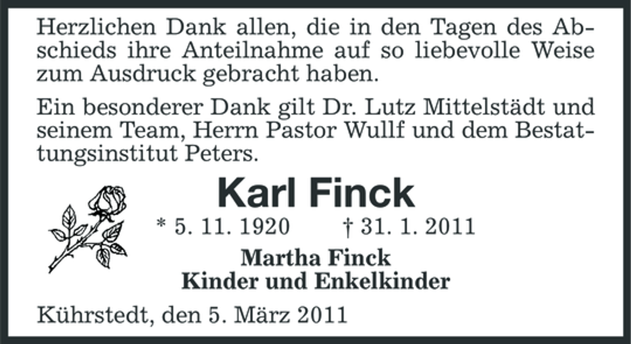 <p>Herzlichen Dank allen, die in den Tagen des Abschieds ihre Anteilnahme auf so liebevolle Weise zum Ausdruck gebracht haben.<br />Ein besonderer Dank gilt Dr. Lutz Mittelstädt und seinem Team, Herrn Pastor Wullf und dem Bestattungsinstitut Peters.<br />Karl Finck<br />* 5. 11. 1920 † 31. 1. 2011<br />Martha Finck<br />Kinder und Enkelkinder<br />Kührstedt, den 5. März 2011</p>