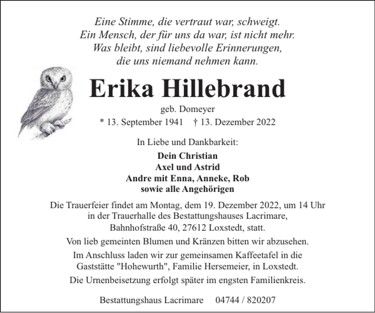 <p>Eine Stimme, die vertraut war, schweigt.<br />Ein Mensch, der für uns da war, ist nicht mehr.<br />Was bleibt, sind liebevolle Erinnerungen,<br />die uns niemand nehmen kann.</p><p>Erika Hillebrand<br />geb. Domeyer<br />* 13. September 1941 † 13. Dezember 2022<br />In Liebe und Dankbarkeit:<br />Dein Christian<br />Axel und Astrid<br />Andre mit Enna, Anneke, Rob<br />sowie alle Angehörigen<br />Die Trauerfeier findet am Montag, dem 19. Dezember 2022, um 14 Uhr<br />in der Trauerhalle des Bestattungshauses Lacrimare,<br />Bahnhofstraße 40, 27612 Loxstedt, statt.<br />Von lieb gemeinten Blumen und Kränzen bitten wir abzusehen.<br />Im Anschluss laden wir zur gemeinsamen Kaffeetafel in die<br />Gaststätte "Hohewurth", Familie Hersemeier, in Loxstedt.<br />Die Urnenbeisetzung erfolgt später im engsten Familienkreis.<br />Bestattungshaus Lacrimare</p><p>04744 / 820207</p>
