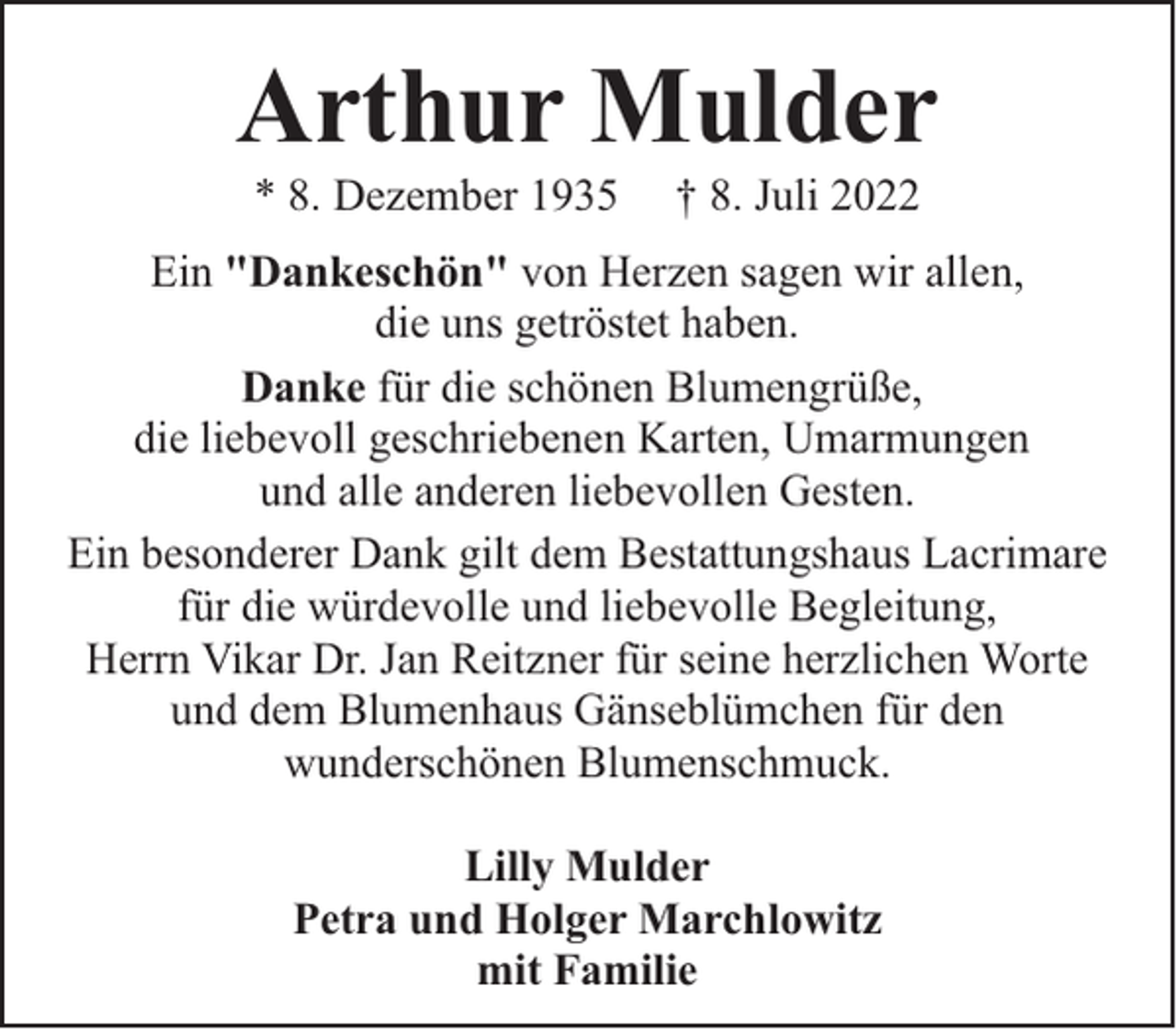 <p>Arthur Mulder<br />* 8. Dezember 1935</p><p>† 8. Juli 2022</p><p>Ein "Dankeschön" von Herzen sagen wir allen,<br />die uns getröstet haben.<br />Danke für die schönen Blumengrüße,<br />die liebevoll geschriebenen Karten, Umarmungen<br />und alle anderen liebevollen Gesten.<br />Ein besonderer Dank gilt dem Bestattungshaus Lacrimare<br />für die würdevolle und liebevolle Begleitung,<br />Herrn Vikar Dr. Jan Reitzner für seine herzlichen Worte<br />und dem Blumenhaus Gänseblümchen für den<br />wunderschönen Blumenschmuck.<br />Lilly Mulder<br />Petra und Holger Marchlowitz<br />mit Familie</p>