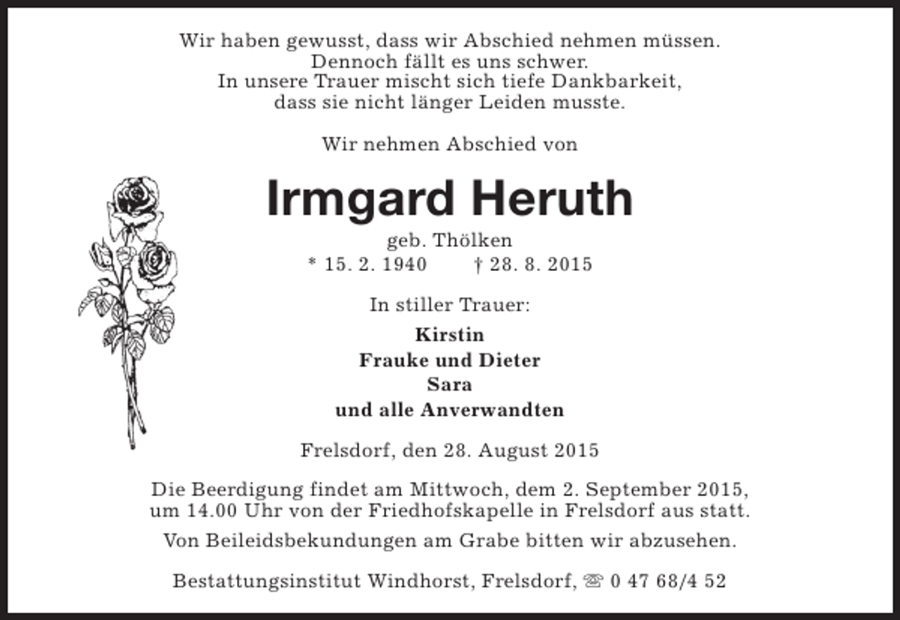 <p>Wir haben gewusst, dass wir Abschied nehmen müssen.<br />Dennoch fällt es uns schwer.<br />In unsere Trauer mischt sich tiefe Dankbarkeit,<br />dass sie nicht länger Leiden musste.<br />Wir nehmen Abschied von</p><p>Irmgard Heruth<br />geb. Thölken<br />* 15. 2. 1940<br />† 28. 8. 2015<br />In stiller Trauer:<br />Kirstin<br />Frauke und Dieter<br />Sara<br />und alle Anverwandten<br />Frelsdorf, den 28. August 2015<br />Die Beerdigung findet am Mittwoch, dem 2. September 2015,<br />um 14.00 Uhr von der Friedhofskapelle in Frelsdorf aus statt.<br />Von Beileidsbekundungen am Grabe bitten wir abzusehen.<br />Bestattungsinstitut Windhorst, Frelsdorf, s 0 47 68/4 52</p>