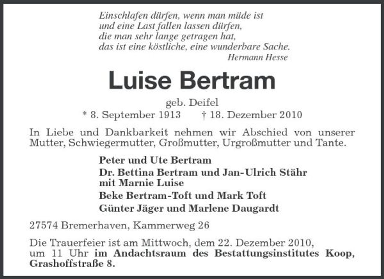 <p>Einschlafen dürfen, wenn man müde ist<br />und eine Last fallen lassen dürfen,<br />die man sehr lange getragen hat,<br />das ist eine köstliche, eine wunderbare Sache.<br />Hermann Hesse<br />Luise Bertram<br />geb. Deifel<br />* 8. September 1913 † 18. Dezember 2010<br />In Liebe und Dankbarkeit nehmen wir Abschied von unserer Mutter, Schwiegermutter, Großmutter, Urgroßmutter und Tante.<br />Peter und Ute Bertram<br />Dr. Bettina Bertram und Jan-Ulrich Stähr<br />mit Marnie Luise<br />Beke Bertram-Toft und Mark Toft<br />Günter Jäger und Marlene Daugardt<br />27574 Bremerhaven, Kammerweg 26<br />Die Trauerfeier ist am Mittwoch, dem 22. Dezember 2010,<br />um 11 Uhr im Andachtsraum des Bestattungsinstitutes Koop, Grashoffstraße 8.</p>