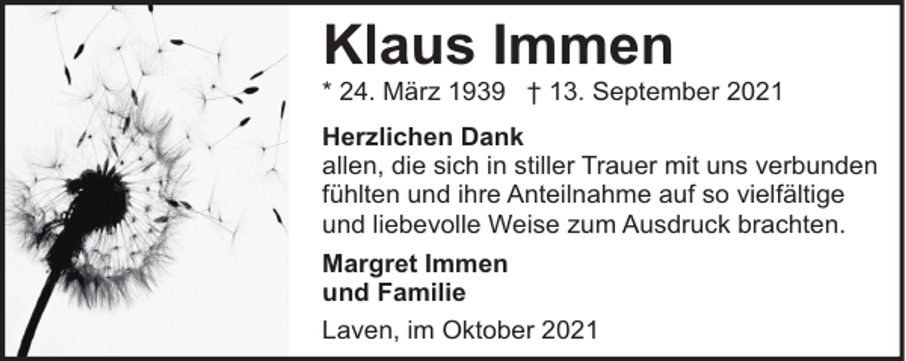 <p>Klaus Immen</p><p>* 24. März 1939 † 13. September 2021<br />Herzlichen Dank<br />allen, die sich in stiller Trauer mit uns verbunden<br />fühlten und ihre Anteilnahme auf so vielfältige<br />und liebevolle Weise zum Ausdruck brachten.<br />Margret Immen<br />und Familie<br />Laven, im Oktober 2021</p>
