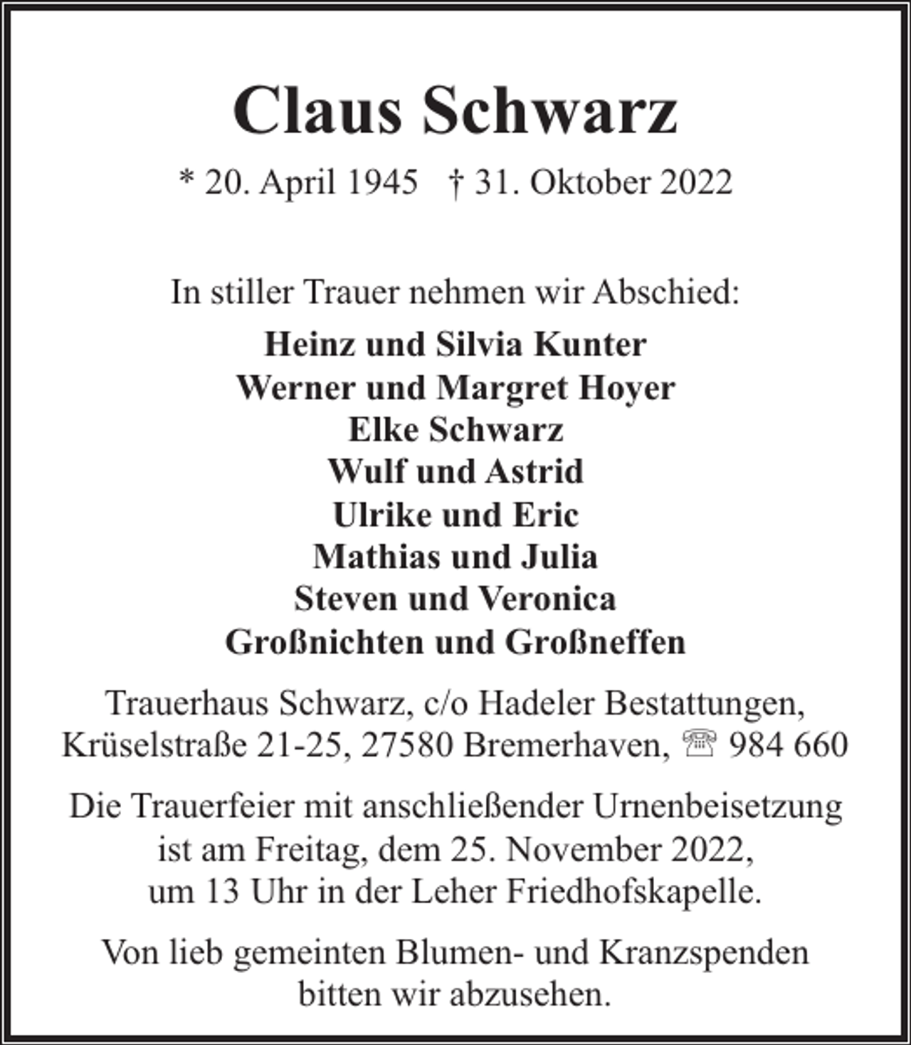 <p>Claus Schwarz<br />* 20. April 1945 † 31. Oktober 2022<br />In stiller Trauer nehmen wir Abschied:<br />Heinz und Silvia Kunter<br />Werner und Margret Hoyer<br />Elke Schwarz<br />Wulf und Astrid<br />Ulrike und Eric<br />Mathias und Julia<br />Steven und Veronica<br />Großnichten und Großneffen<br />Trauerhaus Schwarz, c/o Hadeler Bestattungen,<br />Krüselstraße 21-25, 27580 Bremerhaven, ' 984 660<br />Die Trauerfeier mit anschließender Urnenbeisetzung<br />ist am Freitag, dem 25. November 2022,<br />um 13 Uhr in der Leher Friedhofskapelle.<br />Von lieb gemeinten Blumen- und Kranzspenden<br />bitten wir abzusehen.</p>