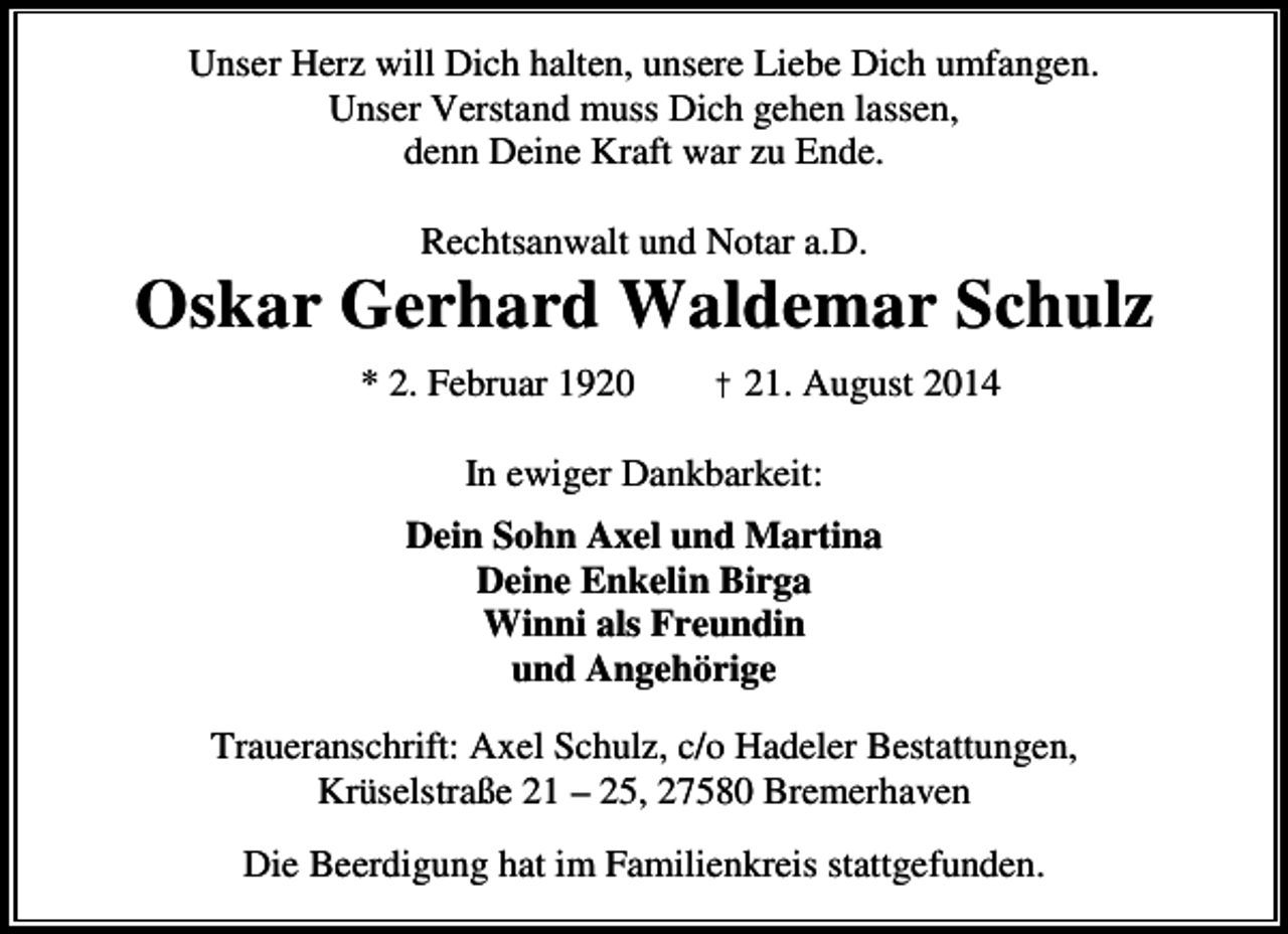 <p>Unser Herz will Dich halten, unsere Liebe Dich umfangen.<br />Unser Verstand muss Dich gehen lassen,<br />denn Deine Kraft war zu Ende.<br />Rechtsanwalt und Notar a.D.</p><p>Oskar Gerhard Waldemar Schulz<br />* 2. Februar 1920</p><p>† 21. August 2014</p><p>In ewiger Dankbarkeit:<br />Dein Sohn Axel und Martina<br />Deine Enkelin Birga<br />Winni als Freundin<br />und Angehörige<br />Traueranschrift: Axel Schulz, c/o Hadeler Bestattungen,<br />Krüselstraße 21 – 25, 27580 Bremerhaven<br />Die Beerdigung hat im Familienkreis stattgefunden.</p>