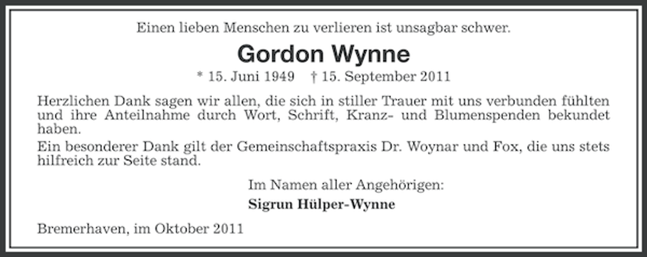 <p>Einen lieben Menschen zu verlieren ist unsagbar schwer.</p><p>Gordon Wynne<br />* 15. Juni 1949</p><p>† 15. September 2011</p><p>Herzlichen Dank sagen wir allen, die sich in stiller Trauer mit uns verbunden fühlten<br />und ihre Anteilnahme durch Wort, Schrift, Kranz- und Blumenspenden bekundet<br />haben.<br />Ein besonderer Dank gilt der Gemeinschaftspraxis Dr. Woynar und Fox, die uns stets<br />hilfreich zur Seite stand.<br />Im Namen aller Angehörigen:<br />Sigrun Hülper-Wynne<br />Bremerhaven, im Oktober 2011</p>