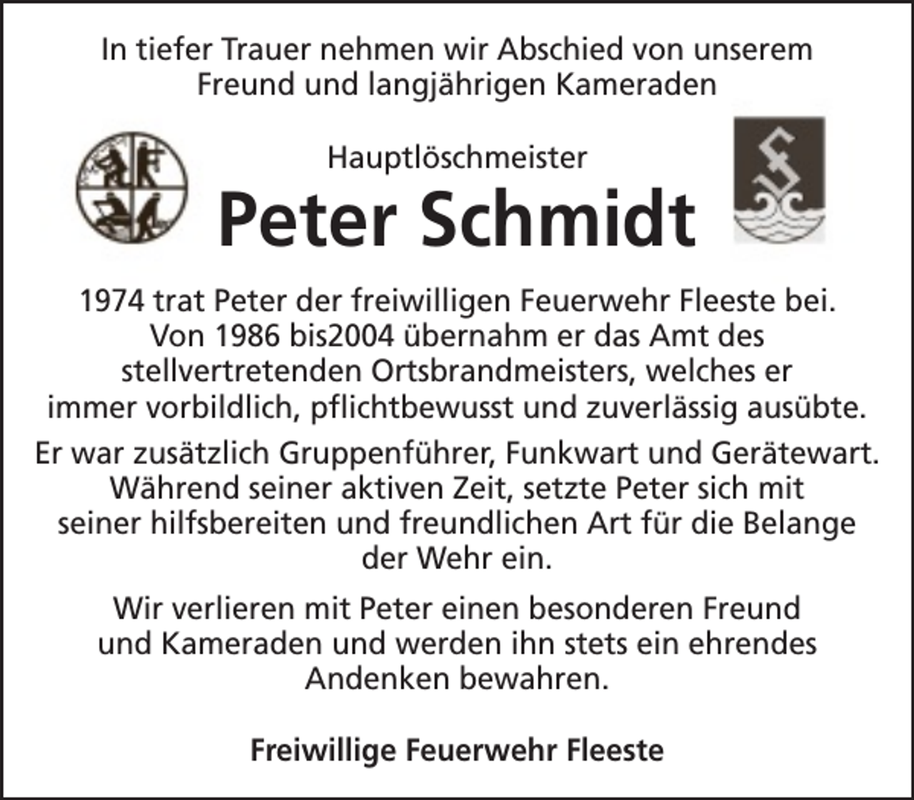 <p>In tiefer Trauer nehmen wir Abschied von unserem<br />Freund und langjährigen Kameraden<br />Hauptlöschmeister</p><p>Peter Schmidt<br />1974 trat Peter der freiwilligen Feuerwehr Fleeste bei.<br />Von 1986 bis2004 übernahm er das Amt des<br />stellvertretenden Ortsbrandmeisters, welches er<br />immer vorbildlich, pflichtbewusst und zuverlässig ausübte.<br />Er war zusätzlich Gruppenführer, Funkwart und Gerätewart.<br />Während seiner aktiven Zeit, setzte Peter sich mit<br />seiner hilfsbereiten und freundlichen Art für die Belange<br />der Wehr ein.<br />Wir verlieren mit Peter einen besonderen Freund<br />und Kameraden und werden ihn stets ein ehrendes<br />Andenken bewahren.<br />Freiwillige Feuerwehr Fleeste</p>