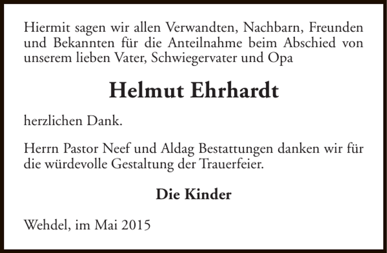 <p>Hiermit sagen wir allen Verwandten, Nachbarn, Freunden<br />und Bekannten für die Anteilnahme beim Abschied von<br />unserem lieben Vater, Schwiegervater und Opa</p><p>Helmut Ehrhardt<br />herzlichen Dank.<br />Herrn Pastor Neef und Aldag Bestattungen danken wir für<br />die würdevolle Gestaltung der Trauerfeier.</p><p>Die Kinder<br />Wehdel, im Mai 2015</p>