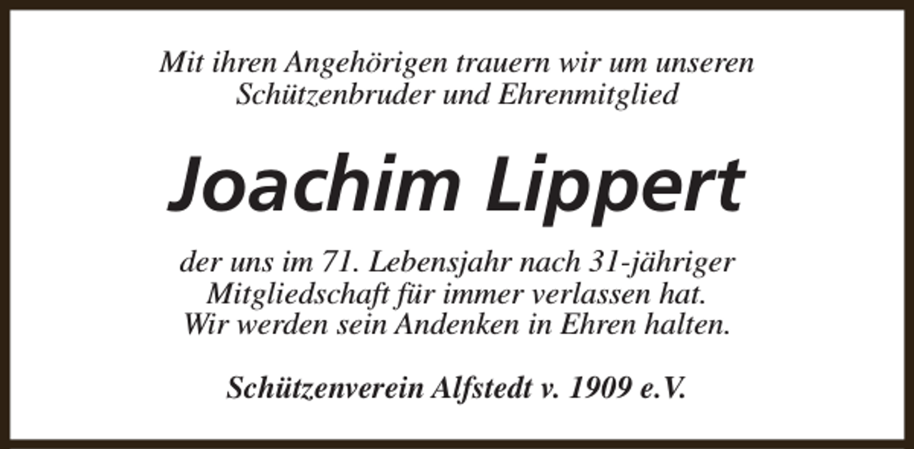 <p>Mit ihren Angehörigen trauern wir um unseren<br />Schützenbruder und Ehrenmitglied</p><p>Joachim Lippert<br />der uns im 71. Lebensjahr nach 31-jähriger<br />Mitgliedschaft für immer verlassen hat.<br />Wir werden sein Andenken in Ehren halten.<br />Schützenverein Alfstedt v. 1909 e.V.</p>