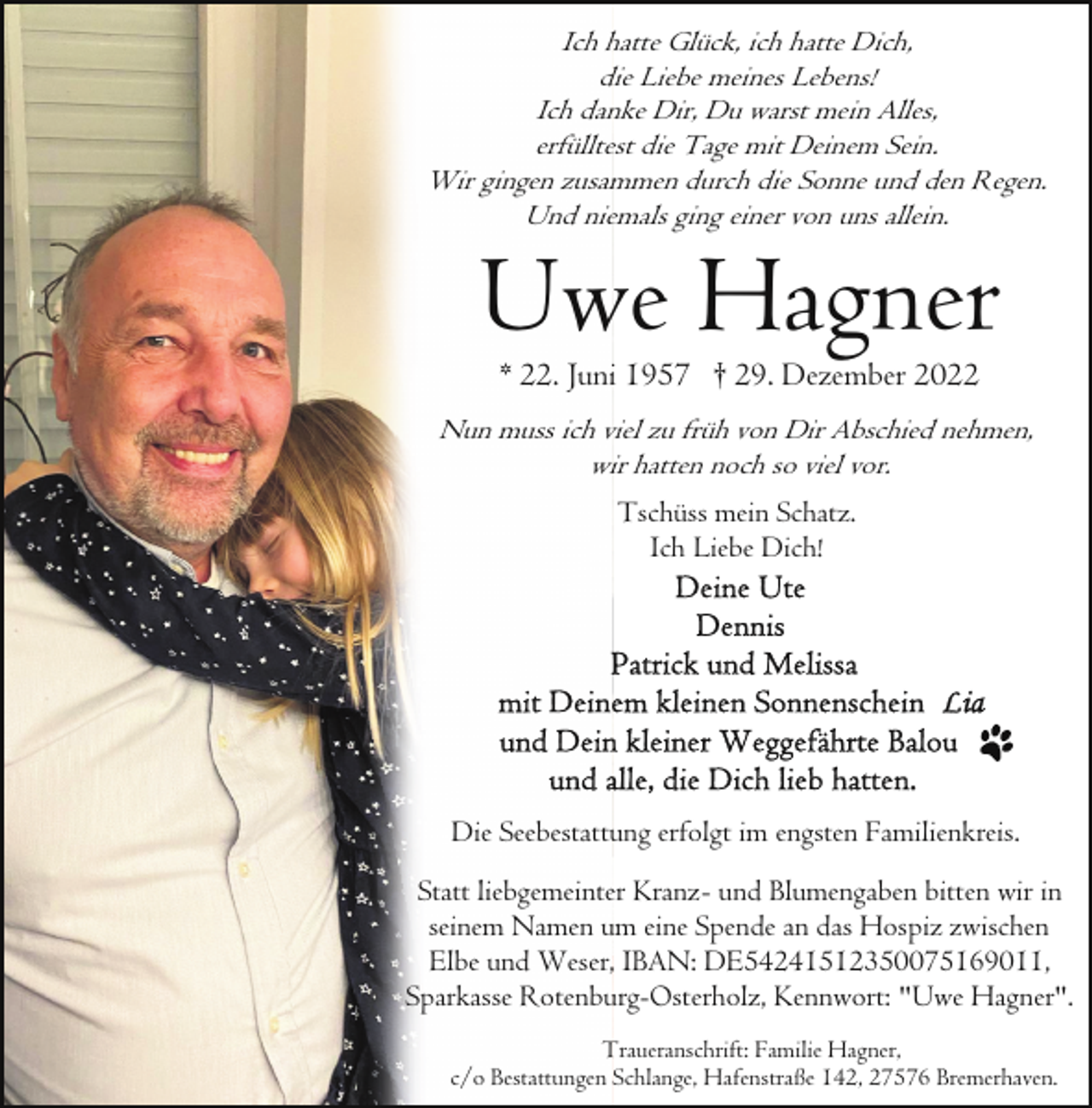 <p>Ich hatte Glück, ich hatte Dich,<br />die Liebe meines Lebens!<br />Ich danke Dir, Du warst mein Alles,<br />erfülltest die Tage mit Deinem Sein.<br />Wir gingen zusammen durch die Sonne und den Regen.<br />Und niemals ging einer von uns allein.</p><p>Uwe Hagner<br />* 22. Juni 1957 † 29. Dezember 2022</p><p>Nun muss ich viel zu früh von Dir Abschied nehmen,<br />wir hatten noch so viel vor.<br />Tschüss mein Schatz.<br />Ich Liebe Dich!</p><p>Die Seebestattung erfolgt im engsten Familienkreis.<br />Statt liebgemeinter Kranz- und Blumengaben bitten wir in<br />seinem Namen um eine Spende an das Hospiz zwischen<br />Elbe und Weser, IBAN: DE54241512350075169011,<br />Sparkasse Rotenburg-Osterholz, Kennwort: "Uwe Hagner".<br />Traueranschrift: Familie Hagner,<br />c/o Bestattungen Schlange, Hafenstraße 142, 27576 Bremerhaven.</p>