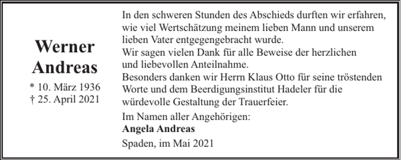 <p>Werner<br />Andreas<br />* 10. März 1936<br />† 25. April 2021</p><p>In den schweren Stunden des Abschieds durften wir erfahren,<br />wie viel Wertschätzung meinem lieben Mann und unserem<br />lieben Vater entgegengebracht wurde.<br />Wir sagen vielen Dank für alle Beweise der herzlichen<br />und liebevollen Anteilnahme.<br />Besonders danken wir Herrn Klaus Otto für seine tröstenden<br />Worte und dem Beerdigungsinstitut Hadeler für die<br />würdevolle Gestaltung der Trauerfeier.<br />Im Namen aller Angehörigen:<br />Angela Andreas<br />Spaden, im Mai 2021</p>